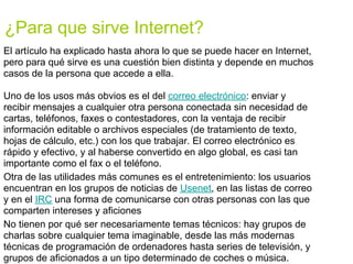 ¿Para que sirve Internet?
El artículo ha explicado hasta ahora lo que se puede hacer en Internet,
pero para qué sirve es una cuestión bien distinta y depende en muchos
casos de la persona que accede a ella.

Uno de los usos más obvios es el del correo electrónico: enviar y
recibir mensajes a cualquier otra persona conectada sin necesidad de
cartas, teléfonos, faxes o contestadores, con la ventaja de recibir
información editable o archivos especiales (de tratamiento de texto,
hojas de cálculo, etc.) con los que trabajar. El correo electrónico es
rápido y efectivo, y al haberse convertido en algo global, es casi tan
importante como el fax o el teléfono.
Otra de las utilidades más comunes es el entretenimiento: los usuarios
encuentran en los grupos de noticias de Usenet, en las listas de correo
y en el IRC una forma de comunicarse con otras personas con las que
comparten intereses y aficiones
No tienen por qué ser necesariamente temas técnicos: hay grupos de
charlas sobre cualquier tema imaginable, desde las más modernas
técnicas de programación de ordenadores hasta series de televisión, y
grupos de aficionados a un tipo determinado de coches o música.
 