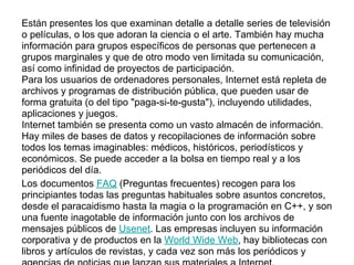 Están presentes los que examinan detalle a detalle series de televisión
o películas, o los que adoran la ciencia o el arte. También hay mucha
información para grupos específicos de personas que pertenecen a
grupos marginales y que de otro modo ven limitada su comunicación,
así como infinidad de proyectos de participación.
Para los usuarios de ordenadores personales, Internet está repleta de
archivos y programas de distribución pública, que pueden usar de
forma gratuita (o del tipo "paga-si-te-gusta"), incluyendo utilidades,
aplicaciones y juegos.
Internet también se presenta como un vasto almacén de información.
Hay miles de bases de datos y recopilaciones de información sobre
todos los temas imaginables: médicos, históricos, periodísticos y
económicos. Se puede acceder a la bolsa en tiempo real y a los
periódicos del día.
Los documentos FAQ (Preguntas frecuentes) recogen para los
principiantes todas las preguntas habituales sobre asuntos concretos,
desde el paracaidismo hasta la magia o la programación en C++, y son
una fuente inagotable de información junto con los archivos de
mensajes públicos de Usenet. Las empresas incluyen su información
corporativa y de productos en la World Wide Web, hay bibliotecas con
libros y artículos de revistas, y cada vez son más los periódicos y
 