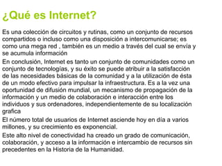 ¿Qué es Internet?
Es una colección de circuitos y rutinas, como un conjunto de recursos
compartidos o incluso como una disposición a intercomunicarse; es
como una mega red , también es un medio a través del cual se envía y
se acumula información
En conclusión, Internet es tanto un conjunto de comunidades como un
conjunto de tecnologías, y su éxito se puede atribuir a la satisfacción
de las necesidades básicas de la comunidad y a la utilización de ésta
de un modo efectivo para impulsar la infraestructura. Es a la vez una
oportunidad de difusión mundial, un mecanismo de propagación de la
información y un medio de colaboración e interacción entre los
individuos y sus ordenadores, independientemente de su localización
grafica
El número total de usuarios de Internet asciende hoy en día a varios
millones, y su crecimiento es exponencial.
Este alto nivel de conectividad ha creado un grado de comunicación,
colaboración, y acceso a la información e intercambio de recursos sin
precedentes en la Historia de la Humanidad.
 