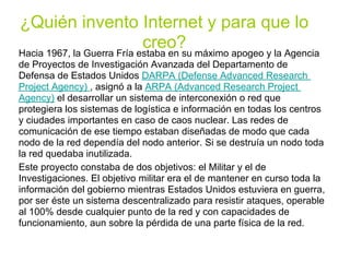 ¿Quién invento Internet y para que lo
                            creo? máximo apogeo y la Agencia
Hacia 1967, la Guerra Fría estaba en su
de Proyectos de Investigación Avanzada del Departamento de
Defensa de Estados Unidos DARPA (Defense Advanced Research
Project Agency) , asignó a la ARPA (Advanced Research Project
Agency) el desarrollar un sistema de interconexión o red que
protegiera los sistemas de logística e información en todas los centros
y ciudades importantes en caso de caos nuclear. Las redes de
comunicación de ese tiempo estaban diseñadas de modo que cada
nodo de la red dependía del nodo anterior. Si se destruía un nodo toda
la red quedaba inutilizada.
Este proyecto constaba de dos objetivos: el Militar y el de
Investigaciones. El objetivo militar era el de mantener en curso toda la
información del gobierno mientras Estados Unidos estuviera en guerra,
por ser éste un sistema descentralizado para resistir ataques, operable
al 100% desde cualquier punto de la red y con capacidades de
funcionamiento, aun sobre la pérdida de una parte física de la red.
 