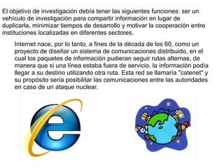 El objetivo de investigación debía tener las siguientes funciones: ser un
vehículo de investigación para compartir información en lugar de
duplicarla, minimizar tiempos de desarrollo y motivar la cooperación entre
instituciones localizadas en diferentes sectores.
    Internet nace, por lo tanto, a fines de la década de los 60, como un
    proyecto de diseñar un sistema de comunicaciones distribuido, en el
    cual los paquetes de información pudieran seguir rutas alternas, de
    manera que si una línea estaba fuera de servicio, la información podía
    llegar a su destino utilizando otra ruta. Esta red se llamaría "catenet" y
    su propósito sería posibilitar las comunicaciones entre las autoridades
    en caso de un ataque nuclear.
 