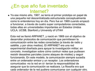 ¿En que año fue inventado
        Internet?
Ya ese mismo año, 1967, se tenía el primer prototipo en papel de
una pequeña red descentralizada estructurada conceptualmente
como lo entendemos hoy en día. Pero fue en 1969 cuando empezó
a funcionar, a través de cuatro super computadoras conectadas,
todas ellas en universidades importantes en Estados Unidos
UCLA, UCSB, Stanford y University of UTAH

Esta red se llamó ARPANET, y nació en 1969 con el objetivo de
desarrollar protocolos de comunicación que permitiesen la
comunicación entre las redes conectadas (a través de radio y
satélite, y por otros medios). El ARPANET era una red
experimental diseñada para apoyar la investigación militar; en
concreto, investigaban sobre cómo contruir redes que pudiesen
resistir desastres parciales (como ataques de misiles) y seguir
funcionando. En este modelo, la comunicación siempre sucedía
entre un ordenador emisor y un receptor. Los ordenadores
comunicados -no la red en sí- tenían la responsabilidad de
asegurar que la comunicación se realizara. La filosofía era que
cada ordenador de la red pudiera comunicarse con cualquier otro.
 