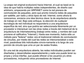 La arapa net original evolucionó hacia Internet, el cual se basó en la
idea de que habría múltiples redes independientes, de diseño casi
arbitrario, empezando por ARPANET como la red pionera de
conmutación de paquetes, pero que pronto incluiría redes de paquetes
por satélite, por radio y otros tipos de red. Internet, como ahora la
conocemos, encierra una idea técnica clave: la de arquitectura abierta
de trabajo en red. Bajo este enfoque, la elección de cualquier
tecnología de red individual no respondería a una arquitectura
específica de red, sino que podría ser seleccionada libremente por un
proveedor e interactuar con las otras redes a través del metanivel de la
arquitectura de Internetworking (trabajo entre redes, y nombre del cual
proviene el calificativo "Internet:). Hasta ese momento, había sólo un
método para "federar" redes: era el tradicional método de conmutación
de circuitos, por medio del cual las redes se interconectaban a este
nivel, pasándose bits individuales síncro-namente a lo largo de una
porción de circuito que unía un par de sedes finales.

En una red de arquitectura abierta, las redes individuales pueden ser
diseñadas y desarrolladas separadamente y cada una puede tener su
propia y única interfaz, que puede ofrecer a los usuarios y/u otros
proveedores, incluyendo otros proveedores de Internet.
 