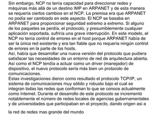 Sin embargo, NCP no tenía capacidad para direccionar redes y
máquinas más allá de un destino IMP en ARPANET y de esta manera
se requería ciertos cambios en el NCP. La premisa era que ARPANET
no podía ser cambiado en este aspecto. El NCP se basaba en
ARPANET para proporcionar seguridad extremo a extremo. Si alguno
de los paquetes se perdía, el protocolo, y presumiblemente cualquier
aplicación soportada, sufriría una grave interrupción. En este modelo, el
NCP no tenía control de errores en el host porque ARPANET había de
ser la única red existente y era tan fiable que no requería ningún control
de errores en la parte de los hosts.
Así, había que desarrollar una nueva versión del protocolo que pudiera
satisfacer las necesidades de un entorno de red de arquitectura abierta.
Así como el NCP tendía a actuar como un driver (manejador) de
dispositivo, el nuevo protocolo sería más bien un protocolo de
comunicaciones.
Estas investigaciones dieron como resultado el protocolo TCP/IP, un
sistema de comunicaciones muy sólido y robusto bajo el cual se
integran todas las redes que conforman lo que se conoce actualmente
como Internet. Durante el desarrollo de este protocolo se incrementó
notablemente el número de redes locales de agencias gubernamentales
y de universidades que participaban en el proyecto, dando origen asi a
la red de redes mas grande del mundo
 