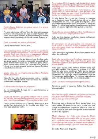 No programa Globo Esporte, você aborda temas atuais
                                                                            futebolísticos e usa seus personagens assumindo as per-
                                                                            sonalidadesque cada torcedor tem durante uma partida
                                                                            de futebol.
                                                                            Como surgiu o convite para sua participação no pro-
                                                                            grama como o ‘Chico Torcedor’? Teve que alterar seu
                                                                            estilo com relação aos seus vídeos? E em relação a con-
                                                                            quistar novos públicos, foi satisfatório?
                                                                            O João Pedro Paes Leme me chamou pra conver-
                                                                            sar e chegamos nesse formatinho que dá pra ser feito
                                                                            rapidamente em casa, sem ajuda de ninguém. Então
                                          Bastidores de um de seus vídeos   geralmente faço de madrugada para passar já no dia se-
                                                                            guinte. O estilo é igual ao meu, os personagens também,
Existe alguma diferença em gravar para a tv e gravar                        como sou eu que faço tudo meio que dá no mesmo.
para a internet?
Pra mim não porque o Chico Torcedor foi criado para que                     Você acha que a comunidade dos vlogs é unida e recep-
eu fizesse a mesma coisa que faço na internet para a tele-                  tiva ou existe uma competição entre eles?
visão. Então dá no mesmo. A grande diferença é ter que
buscar temas interessantes dentro do mundo do esporte.                      Acho que tem algumas panelinhas mas na real nem sei
                                                                            direito como funciona não.
Quais pessoas do seu meio você admira?
                                                                            De uns tempos pra cá, uma galera vem cismando em
Charlie McDonnell e Natalie Tran.                                           fazer vídeos, e raros são os que realmente produzem
                                                                            algo interessante. Qual ésua opinião sobre essa banali-
                                                                            zação dos vlogs?
Uma marca registrada e que você sempre faz questão de
divulgar no fim dos seus vídeos é o incentivo à adoção de                   Acho maneiro ter mais vlogs. Ruim é que geralmente os
animais. Qual asua relação com o processo de adoções                        vlogs são caídos ne?
de animais, há alguma história por trás disso?
Não tem nenhuma relação. Só acho legal divulgar, acho                       Você acha que existe uma fórmula de sucesso na hora
que pode ajudar. Se uma pessoa adotar um animal por                         de criar vídeos? Que dica você dá para quem está
causa do meu vídeo acho que já fiz minha parte. Quan-                       começando agora ou para quem já faz vídeo e não con-
do os videos começaram a ter visualização eu passei a                       seguiu decolar?
colocar isso na esperança de ajudar de alguma forma os
viralatinhas no mundo.                                                      Acho que é aquela velha formula de fazer sobre algo
                                                                            que você conheça. Não dá pra um moleque de 12 anos
                                                                            fazer um vlog sobre vestibular. Acho que se focar no
Qual e como é a sua relação com seus fãs no Youtube,                        que você sabe, estudar jeitos de edicao, falar direitinho,
Twitter, Facebook?                                                          dá pra fazer um vlog legal. Mas o importante é falar so-
                                                                            bre temas que você conhece. Por isso que meu primeiro
Odeio Twitter. Mas de vez em quando entro e respondo                        vídeo foi sobre pornografia e a internet discada.
todo mundo. Meu facebook eu até uso mais. No Youtube
eu só coloco os vídeos mesmo.                                               Qual o seu maior sonho em âmbito profissional?

Já foi reconhecido algum dia pelas ruas?                                    Ser rico e sumir. Ir morar na Bahia, ficar barbudo e
                                                                            virar pescador.
Já. Foi interessante. É legal ter o reconhecimento e
aprovação das pessoas.
                                                                            Para finalizar o papo, irei fazer a pergunta que com cer-
Você é um dos caras que ganha dinheiro com os vídeos                        teza, todos têm curiosidade e gostariam de saber.
do YouTube. Já atingiu um patamar de renda que te per-                      Chico, para que time você torce?
mita viver só por conta dos vídeos ou planeja fazer isso?
Eu não ganho dinheiro com o Youtube. Só merreca. Mas                        Torço pra que os times me deem temas legais pros
queria viver com dinheiro do Youtube sim. Hoje vivo                         meus videos. Já aconteceu de torcer contra meu time
com meu salário da Globo.                                                   porque se o jogo fosse empate eu não teria vídeo pra
                                                                            fazer. Gracas a Deus meu time perdeu e meu video foi
                                                                            ao ar no dia seguinte.

                                                                            Muito obrigado por ceder esta entrevista Chico.
                                                                            Particularmente estou muito feliz em ter entrevistado
                                                                            você, vejo todos os seus vídeos e assisto ao Chico torce-
                                                                            dor sempre quando posso. Novamente muito obrigada
                                                                            pelo seu precioso tempo e por esse ótimo bate papo.

                                                                            De nada, Ana Luisa, disponha.
                      Gravação do ‘Chico Torcedor’




                                                                                                                              PÁG | 2
 