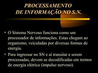 PROCESSAMENTO
DE INFORMAÇÃO NO S.N.
• O Sistema Nervoso funciona como um
processador de informações. Estas chegam ao
organismo, veiculadas por diversas formas de
energia.
• Para ingressar no SN e aí transitar e serem
processadas, devem se decodificadas em termos
de energia elétrica (impulso nervoso).
 