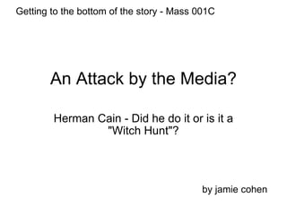 An Attack by the Media? Herman Cain - Did he do it or is it a &quot;Witch Hunt&quot;? by jamie cohen Getting to the bottom of the story - Mass 001C 