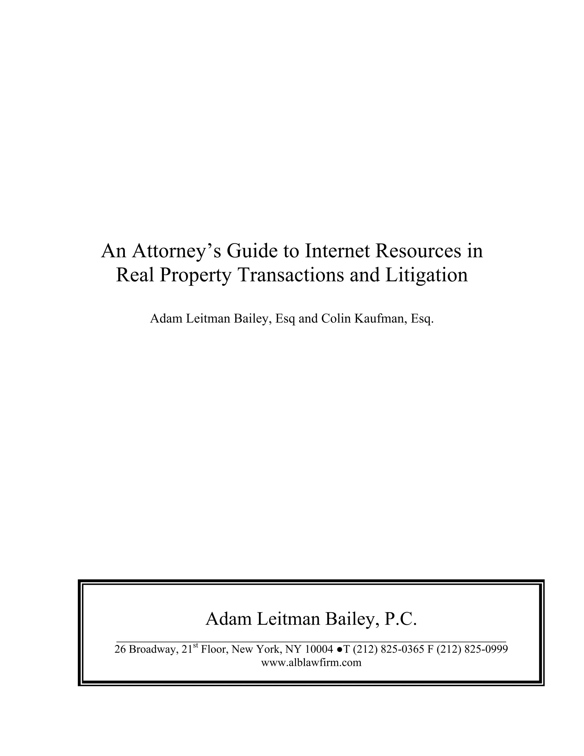 An Attorney’s Guide to Internet Resources in
Real Property Transactions and Litigation
Adam Leitman Bailey, Esq and Colin Kaufman, Esq.
Adam Leitman Bailey, P.C.
____________________________________________________________________
26 Broadway, 21st
Floor, New York, NY 10004 ●T (212) 825-0365 F (212) 825-0999
www.alblawfirm.com
 