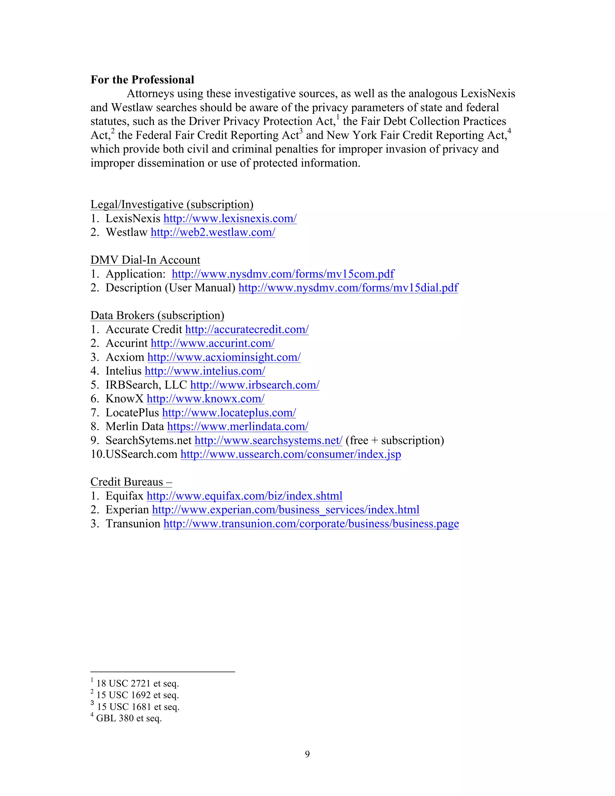 9
For the Professional
Attorneys using these investigative sources, as well as the analogous LexisNexis
and Westlaw searches should be aware of the privacy parameters of state and federal
statutes, such as the Driver Privacy Protection Act,1
the Fair Debt Collection Practices
Act,2
the Federal Fair Credit Reporting Act3
and New York Fair Credit Reporting Act,4
which provide both civil and criminal penalties for improper invasion of privacy and
improper dissemination or use of protected information.
Legal/Investigative (subscription)
1. LexisNexis http://www.lexisnexis.com/
2. Westlaw http://web2.westlaw.com/
DMV Dial-In Account
1. Application: http://www.nysdmv.com/forms/mv15com.pdf
2. Description (User Manual) http://www.nysdmv.com/forms/mv15dial.pdf
Data Brokers (subscription)
1. Accurate Credit http://accuratecredit.com/
2. Accurint http://www.accurint.com/
3. Acxiom http://www.acxiominsight.com/
4. Intelius http://www.intelius.com/
5. IRBSearch, LLC http://www.irbsearch.com/
6. KnowX http://www.knowx.com/
7. LocatePlus http://www.locateplus.com/
8. Merlin Data https://www.merlindata.com/
9. SearchSytems.net http://www.searchsystems.net/ (free + subscription)
10.USSearch.com http://www.ussearch.com/consumer/index.jsp
Credit Bureaus –
1. Equifax http://www.equifax.com/biz/index.shtml
2. Experian http://www.experian.com/business_services/index.html
3. Transunion http://www.transunion.com/corporate/business/business.page
1
18 USC 2721 et seq.
2
15 USC 1692 et seq.
3
15 USC 1681 et seq.
4
GBL 380 et seq.
 