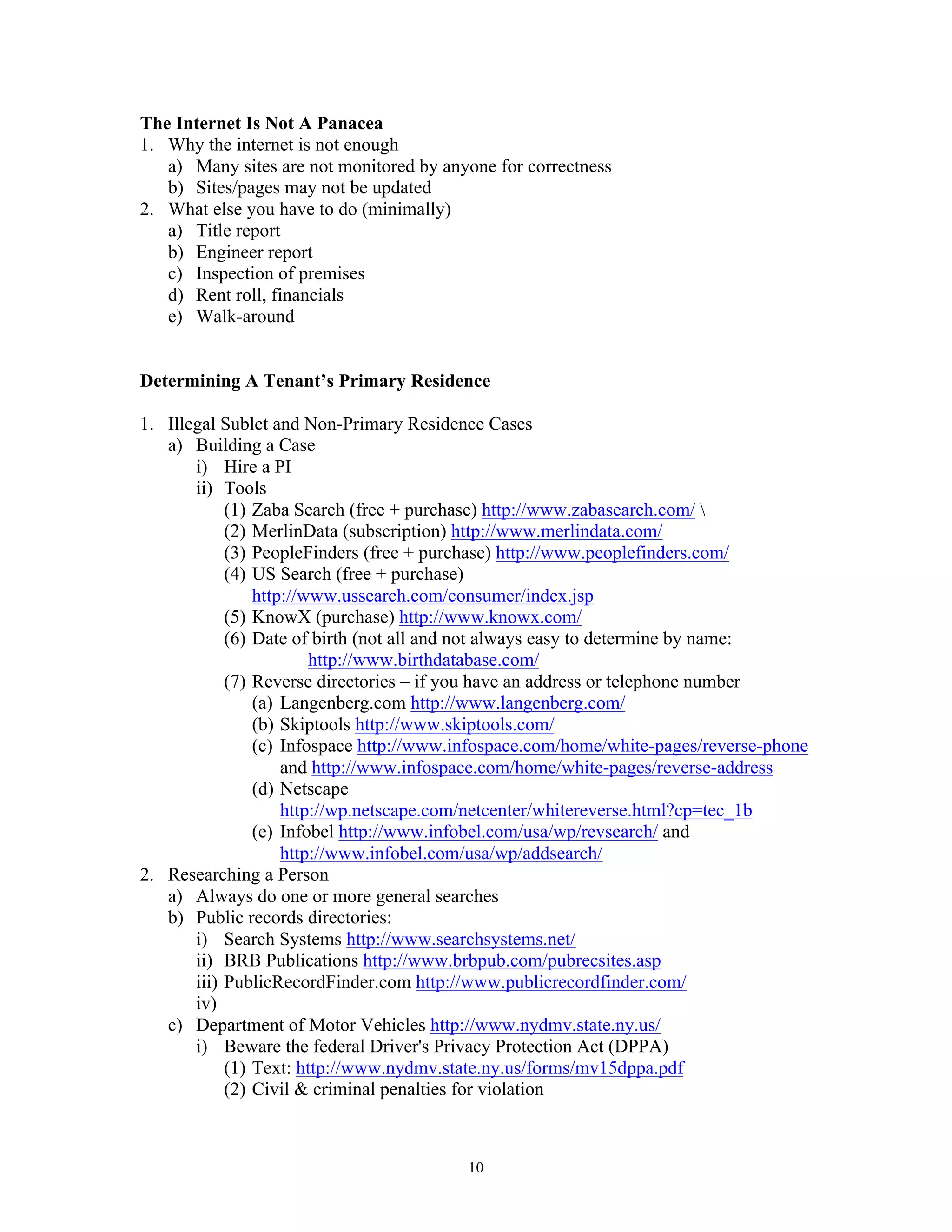 10
The Internet Is Not A Panacea
1. Why the internet is not enough
a) Many sites are not monitored by anyone for correctness
b) Sites/pages may not be updated
2. What else you have to do (minimally)
a) Title report
b) Engineer report
c) Inspection of premises
d) Rent roll, financials
e) Walk-around
Determining A Tenant’s Primary Residence
1. Illegal Sublet and Non-Primary Residence Cases
a) Building a Case
i) Hire a PI
ii) Tools
(1) Zaba Search (free + purchase) http://www.zabasearch.com/ 
(2) MerlinData (subscription) http://www.merlindata.com/
(3) PeopleFinders (free + purchase) http://www.peoplefinders.com/
(4) US Search (free + purchase)
http://www.ussearch.com/consumer/index.jsp
(5) KnowX (purchase) http://www.knowx.com/
(6) Date of birth (not all and not always easy to determine by name:
http://www.birthdatabase.com/
(7) Reverse directories – if you have an address or telephone number
(a) Langenberg.com http://www.langenberg.com/
(b) Skiptools http://www.skiptools.com/
(c) Infospace http://www.infospace.com/home/white-pages/reverse-phone
and http://www.infospace.com/home/white-pages/reverse-address
(d) Netscape
http://wp.netscape.com/netcenter/whitereverse.html?cp=tec_1b
(e) Infobel http://www.infobel.com/usa/wp/revsearch/ and
http://www.infobel.com/usa/wp/addsearch/
2. Researching a Person
a) Always do one or more general searches
b) Public records directories:
i) Search Systems http://www.searchsystems.net/
ii) BRB Publications http://www.brbpub.com/pubrecsites.asp
iii) PublicRecordFinder.com http://www.publicrecordfinder.com/
iv)
c) Department of Motor Vehicles http://www.nydmv.state.ny.us/
i) Beware the federal Driver's Privacy Protection Act (DPPA)
(1) Text: http://www.nydmv.state.ny.us/forms/mv15dppa.pdf
(2) Civil & criminal penalties for violation
 