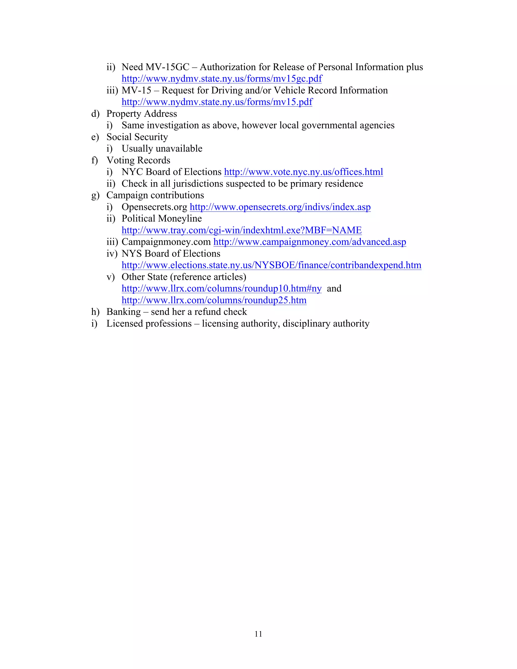 11
ii) Need MV-15GC – Authorization for Release of Personal Information plus
http://www.nydmv.state.ny.us/forms/mv15gc.pdf
iii) MV-15 – Request for Driving and/or Vehicle Record Information
http://www.nydmv.state.ny.us/forms/mv15.pdf
d) Property Address
i) Same investigation as above, however local governmental agencies
e) Social Security
i) Usually unavailable
f) Voting Records
i) NYC Board of Elections http://www.vote.nyc.ny.us/offices.html
ii) Check in all jurisdictions suspected to be primary residence
g) Campaign contributions
i) Opensecrets.org http://www.opensecrets.org/indivs/index.asp
ii) Political Moneyline
http://www.tray.com/cgi-win/indexhtml.exe?MBF=NAME
iii) Campaignmoney.com http://www.campaignmoney.com/advanced.asp
iv) NYS Board of Elections
http://www.elections.state.ny.us/NYSBOE/finance/contribandexpend.htm
v) Other State (reference articles)
http://www.llrx.com/columns/roundup10.htm#ny and
http://www.llrx.com/columns/roundup25.htm
h) Banking – send her a refund check
i) Licensed professions – licensing authority, disciplinary authority
 