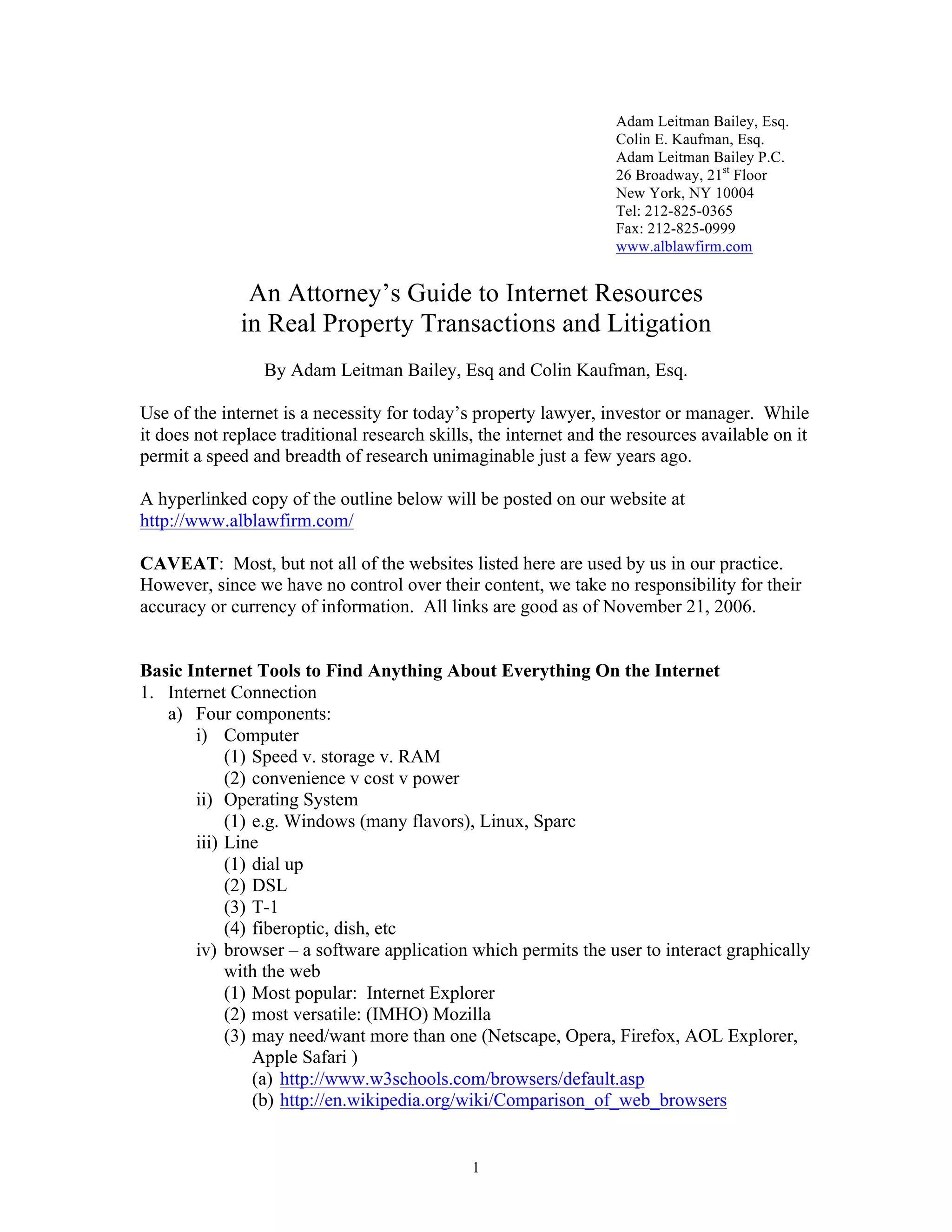 1
Adam Leitman Bailey, Esq.
Colin E. Kaufman, Esq.
Adam Leitman Bailey P.C.
26 Broadway, 21st
Floor
New York, NY 10004
Tel: 212-825-0365
Fax: 212-825-0999
www.alblawfirm.com
An Attorney’s Guide to Internet Resources
in Real Property Transactions and Litigation
By Adam Leitman Bailey, Esq and Colin Kaufman, Esq.
Use of the internet is a necessity for today’s property lawyer, investor or manager. While
it does not replace traditional research skills, the internet and the resources available on it
permit a speed and breadth of research unimaginable just a few years ago.
A hyperlinked copy of the outline below will be posted on our website at
http://www.alblawfirm.com/
CAVEAT: Most, but not all of the websites listed here are used by us in our practice.
However, since we have no control over their content, we take no responsibility for their
accuracy or currency of information. All links are good as of November 21, 2006.
Basic Internet Tools to Find Anything About Everything On the Internet
1. Internet Connection
a) Four components:
i) Computer
(1) Speed v. storage v. RAM
(2) convenience v cost v power
ii) Operating System
(1) e.g. Windows (many flavors), Linux, Sparc
iii) Line
(1) dial up
(2) DSL
(3) T-1
(4) fiberoptic, dish, etc
iv) browser – a software application which permits the user to interact graphically
with the web
(1) Most popular: Internet Explorer
(2) most versatile: (IMHO) Mozilla
(3) may need/want more than one (Netscape, Opera, Firefox, AOL Explorer,
Apple Safari )
(a) http://www.w3schools.com/browsers/default.asp
(b) http://en.wikipedia.org/wiki/Comparison_of_web_browsers
 