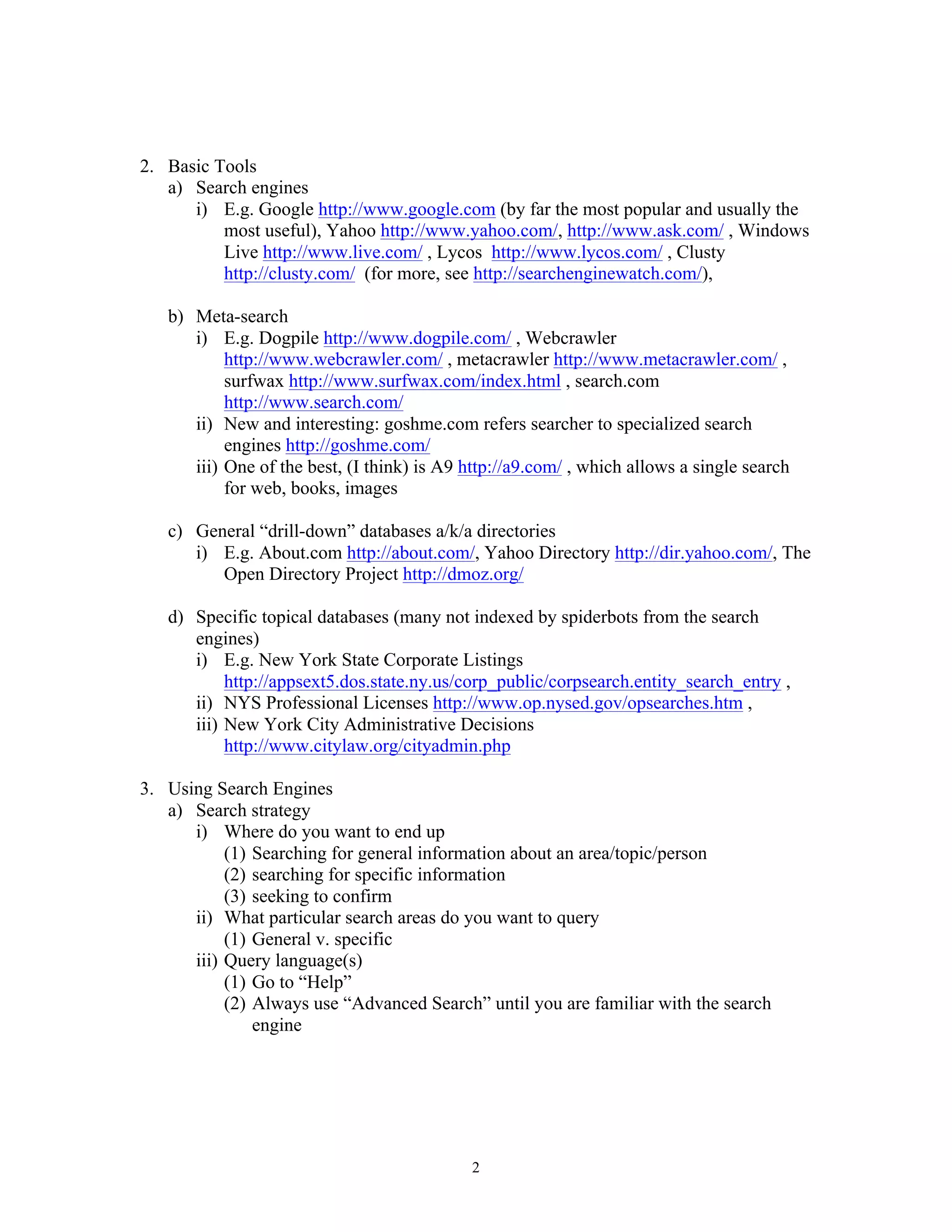 2
2. Basic Tools
a) Search engines
i) E.g. Google http://www.google.com (by far the most popular and usually the
most useful), Yahoo http://www.yahoo.com/, http://www.ask.com/ , Windows
Live http://www.live.com/ , Lycos http://www.lycos.com/ , Clusty
http://clusty.com/ (for more, see http://searchenginewatch.com/),
b) Meta-search
i) E.g. Dogpile http://www.dogpile.com/ , Webcrawler
http://www.webcrawler.com/ , metacrawler http://www.metacrawler.com/ ,
surfwax http://www.surfwax.com/index.html , search.com
http://www.search.com/
ii) New and interesting: goshme.com refers searcher to specialized search
engines http://goshme.com/
iii) One of the best, (I think) is A9 http://a9.com/ , which allows a single search
for web, books, images
c) General “drill-down” databases a/k/a directories
i) E.g. About.com http://about.com/, Yahoo Directory http://dir.yahoo.com/, The
Open Directory Project http://dmoz.org/
d) Specific topical databases (many not indexed by spiderbots from the search
engines)
i) E.g. New York State Corporate Listings
http://appsext5.dos.state.ny.us/corp_public/corpsearch.entity_search_entry ,
ii) NYS Professional Licenses http://www.op.nysed.gov/opsearches.htm ,
iii) New York City Administrative Decisions
http://www.citylaw.org/cityadmin.php
3. Using Search Engines
a) Search strategy
i) Where do you want to end up
(1) Searching for general information about an area/topic/person
(2) searching for specific information
(3) seeking to confirm
ii) What particular search areas do you want to query
(1) General v. specific
iii) Query language(s)
(1) Go to “Help”
(2) Always use “Advanced Search” until you are familiar with the search
engine
 