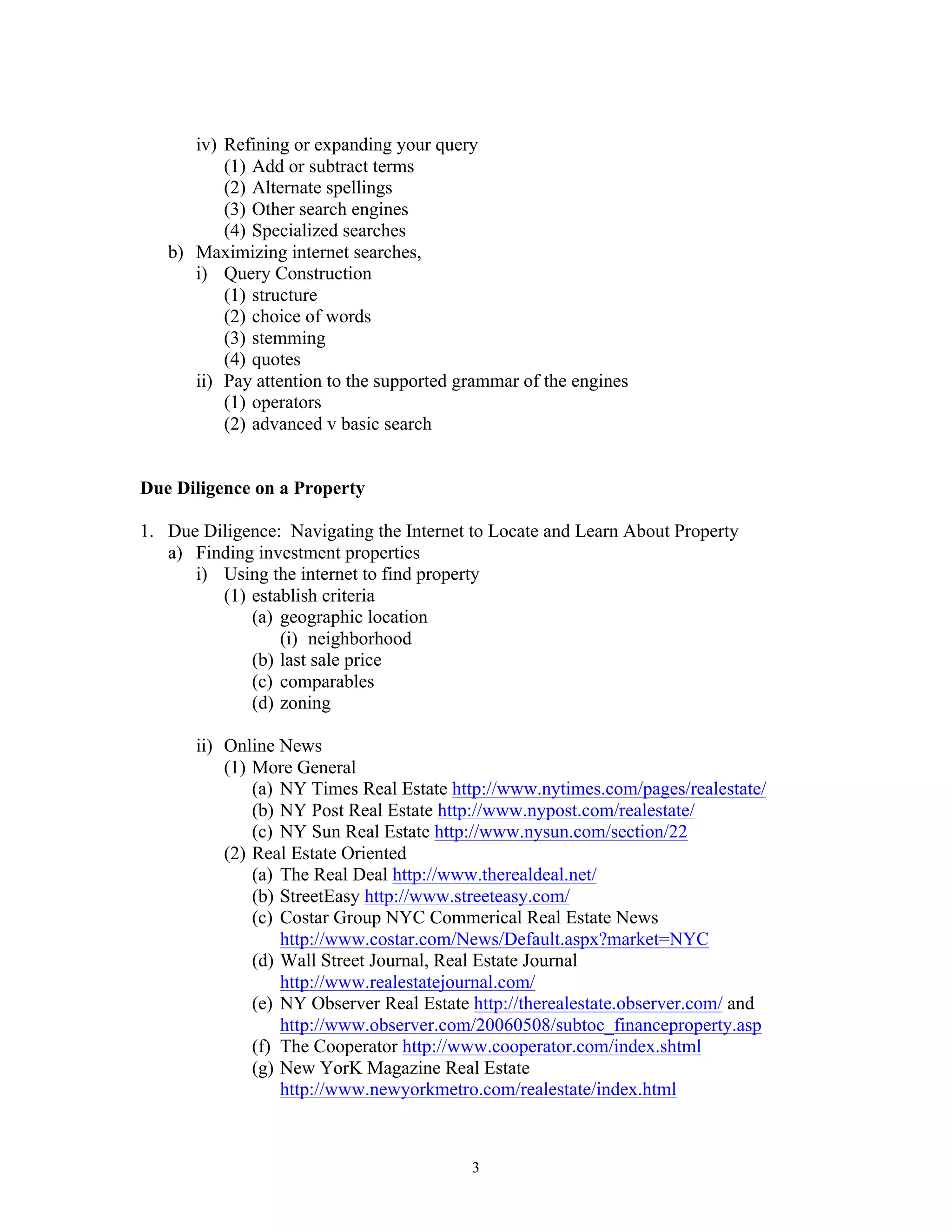 3
iv) Refining or expanding your query
(1) Add or subtract terms
(2) Alternate spellings
(3) Other search engines
(4) Specialized searches
b) Maximizing internet searches,
i) Query Construction
(1) structure
(2) choice of words
(3) stemming
(4) quotes
ii) Pay attention to the supported grammar of the engines
(1) operators
(2) advanced v basic search
Due Diligence on a Property
1. Due Diligence: Navigating the Internet to Locate and Learn About Property
a) Finding investment properties
i) Using the internet to find property
(1) establish criteria
(a) geographic location
(i) neighborhood
(b) last sale price
(c) comparables
(d) zoning
ii) Online News
(1) More General
(a) NY Times Real Estate http://www.nytimes.com/pages/realestate/
(b) NY Post Real Estate http://www.nypost.com/realestate/
(c) NY Sun Real Estate http://www.nysun.com/section/22
(2) Real Estate Oriented
(a) The Real Deal http://www.therealdeal.net/
(b) StreetEasy http://www.streeteasy.com/
(c) Costar Group NYC Commerical Real Estate News
http://www.costar.com/News/Default.aspx?market=NYC
(d) Wall Street Journal, Real Estate Journal
http://www.realestatejournal.com/
(e) NY Observer Real Estate http://therealestate.observer.com/ and
http://www.observer.com/20060508/subtoc_financeproperty.asp
(f) The Cooperator http://www.cooperator.com/index.shtml
(g) New YorK Magazine Real Estate
http://www.newyorkmetro.com/realestate/index.html
 