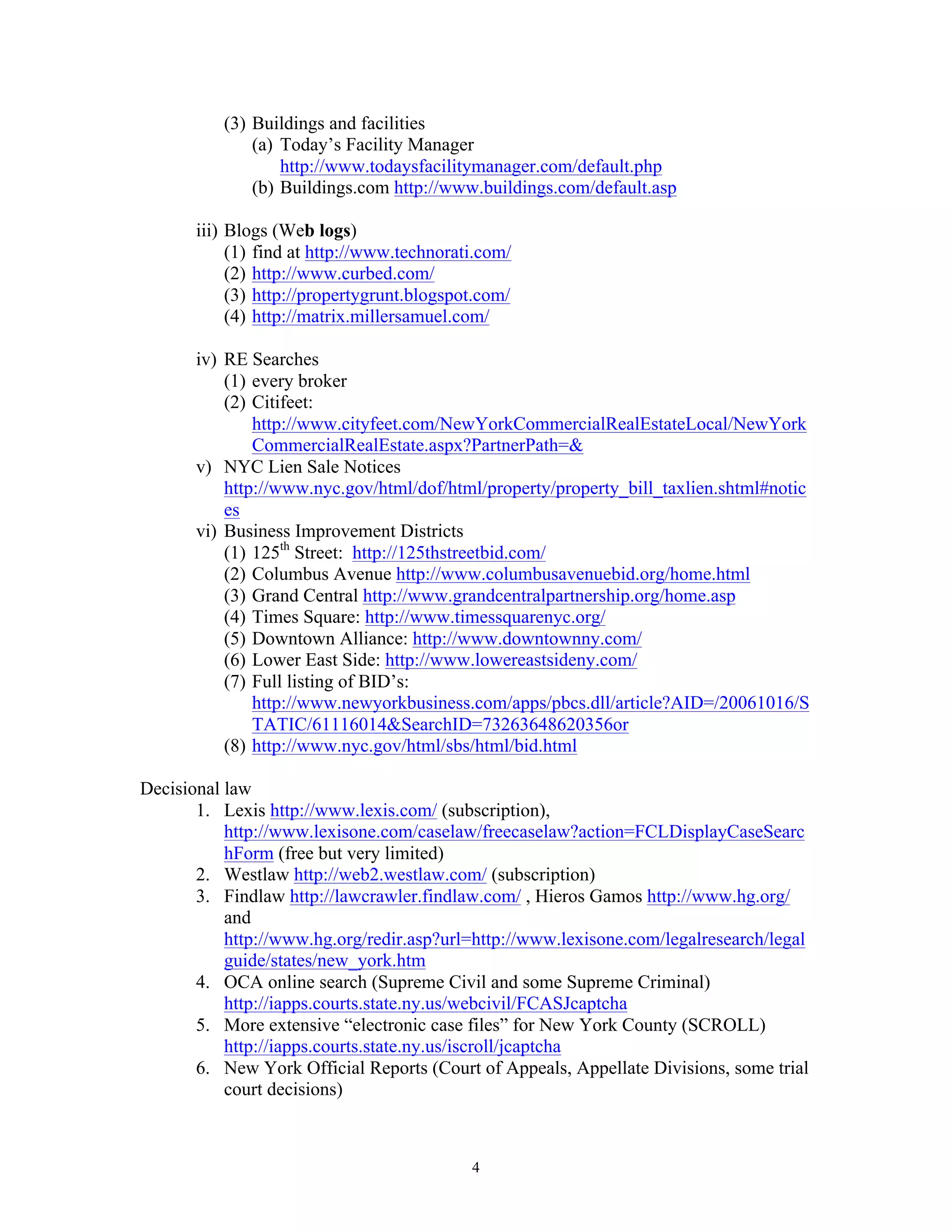 4
(3) Buildings and facilities
(a) Today’s Facility Manager
http://www.todaysfacilitymanager.com/default.php
(b) Buildings.com http://www.buildings.com/default.asp
iii) Blogs (Web logs)
(1) find at http://www.technorati.com/
(2) http://www.curbed.com/
(3) http://propertygrunt.blogspot.com/
(4) http://matrix.millersamuel.com/
iv) RE Searches
(1) every broker
(2) Citifeet:
http://www.cityfeet.com/NewYorkCommercialRealEstateLocal/NewYork
CommercialRealEstate.aspx?PartnerPath=&
v) NYC Lien Sale Notices
http://www.nyc.gov/html/dof/html/property/property_bill_taxlien.shtml#notic
es
vi) Business Improvement Districts
(1) 125th
Street: http://125thstreetbid.com/
(2) Columbus Avenue http://www.columbusavenuebid.org/home.html
(3) Grand Central http://www.grandcentralpartnership.org/home.asp
(4) Times Square: http://www.timessquarenyc.org/
(5) Downtown Alliance: http://www.downtownny.com/
(6) Lower East Side: http://www.lowereastsideny.com/
(7) Full listing of BID’s:
http://www.newyorkbusiness.com/apps/pbcs.dll/article?AID=/20061016/S
TATIC/61116014&SearchID=73263648620356or
(8) http://www.nyc.gov/html/sbs/html/bid.html
Decisional law
1. Lexis http://www.lexis.com/ (subscription),
http://www.lexisone.com/caselaw/freecaselaw?action=FCLDisplayCaseSearc
hForm (free but very limited)
2. Westlaw http://web2.westlaw.com/ (subscription)
3. Findlaw http://lawcrawler.findlaw.com/ , Hieros Gamos http://www.hg.org/
and
http://www.hg.org/redir.asp?url=http://www.lexisone.com/legalresearch/legal
guide/states/new_york.htm
4. OCA online search (Supreme Civil and some Supreme Criminal)
http://iapps.courts.state.ny.us/webcivil/FCASJcaptcha
5. More extensive “electronic case files” for New York County (SCROLL)
http://iapps.courts.state.ny.us/iscroll/jcaptcha
6. New York Official Reports (Court of Appeals, Appellate Divisions, some trial
court decisions)
 