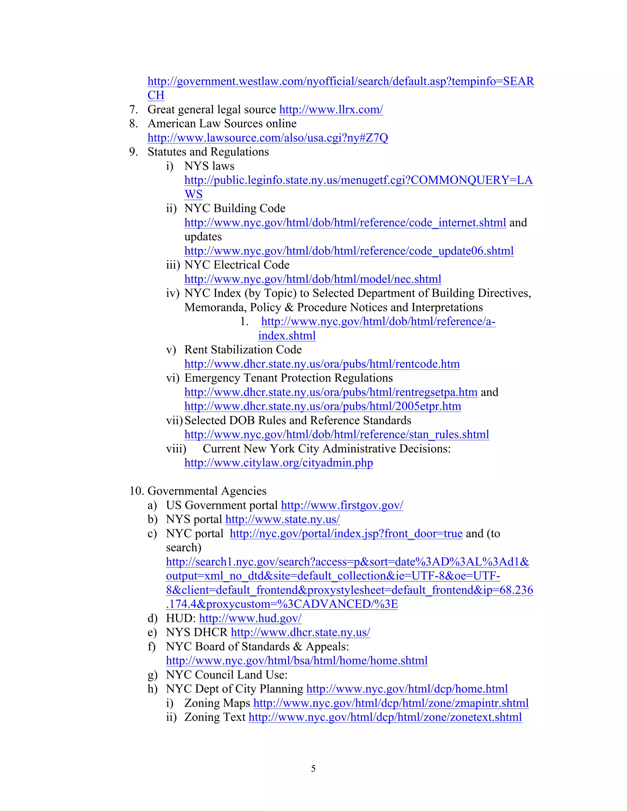 5
http://government.westlaw.com/nyofficial/search/default.asp?tempinfo=SEAR
CH
7. Great general legal source http://www.llrx.com/
8. American Law Sources online
http://www.lawsource.com/also/usa.cgi?ny#Z7Q
9. Statutes and Regulations
i) NYS laws
http://public.leginfo.state.ny.us/menugetf.cgi?COMMONQUERY=LA
WS
ii) NYC Building Code
http://www.nyc.gov/html/dob/html/reference/code_internet.shtml and
updates
http://www.nyc.gov/html/dob/html/reference/code_update06.shtml
iii) NYC Electrical Code
http://www.nyc.gov/html/dob/html/model/nec.shtml
iv) NYC Index (by Topic) to Selected Department of Building Directives,
Memoranda, Policy & Procedure Notices and Interpretations
1. http://www.nyc.gov/html/dob/html/reference/a-
index.shtml
v) Rent Stabilization Code
http://www.dhcr.state.ny.us/ora/pubs/html/rentcode.htm
vi) Emergency Tenant Protection Regulations
http://www.dhcr.state.ny.us/ora/pubs/html/rentregsetpa.htm and
http://www.dhcr.state.ny.us/ora/pubs/html/2005etpr.htm
vii)Selected DOB Rules and Reference Standards
http://www.nyc.gov/html/dob/html/reference/stan_rules.shtml
viii) Current New York City Administrative Decisions:
http://www.citylaw.org/cityadmin.php
10. Governmental Agencies
a) US Government portal http://www.firstgov.gov/
b) NYS portal http://www.state.ny.us/
c) NYC portal http://nyc.gov/portal/index.jsp?front_door=true and (to
search)
http://search1.nyc.gov/search?access=p&sort=date%3AD%3AL%3Ad1&
output=xml_no_dtd&site=default_collection&ie=UTF-8&oe=UTF-
8&client=default_frontend&proxystylesheet=default_frontend&ip=68.236
.174.4&proxycustom=%3CADVANCED/%3E
d) HUD: http://www.hud.gov/
e) NYS DHCR http://www.dhcr.state.ny.us/
f) NYC Board of Standards & Appeals:
http://www.nyc.gov/html/bsa/html/home/home.shtml
g) NYC Council Land Use:
h) NYC Dept of City Planning http://www.nyc.gov/html/dcp/home.html
i) Zoning Maps http://www.nyc.gov/html/dcp/html/zone/zmapintr.shtml
ii) Zoning Text http://www.nyc.gov/html/dcp/html/zone/zonetext.shtml
 