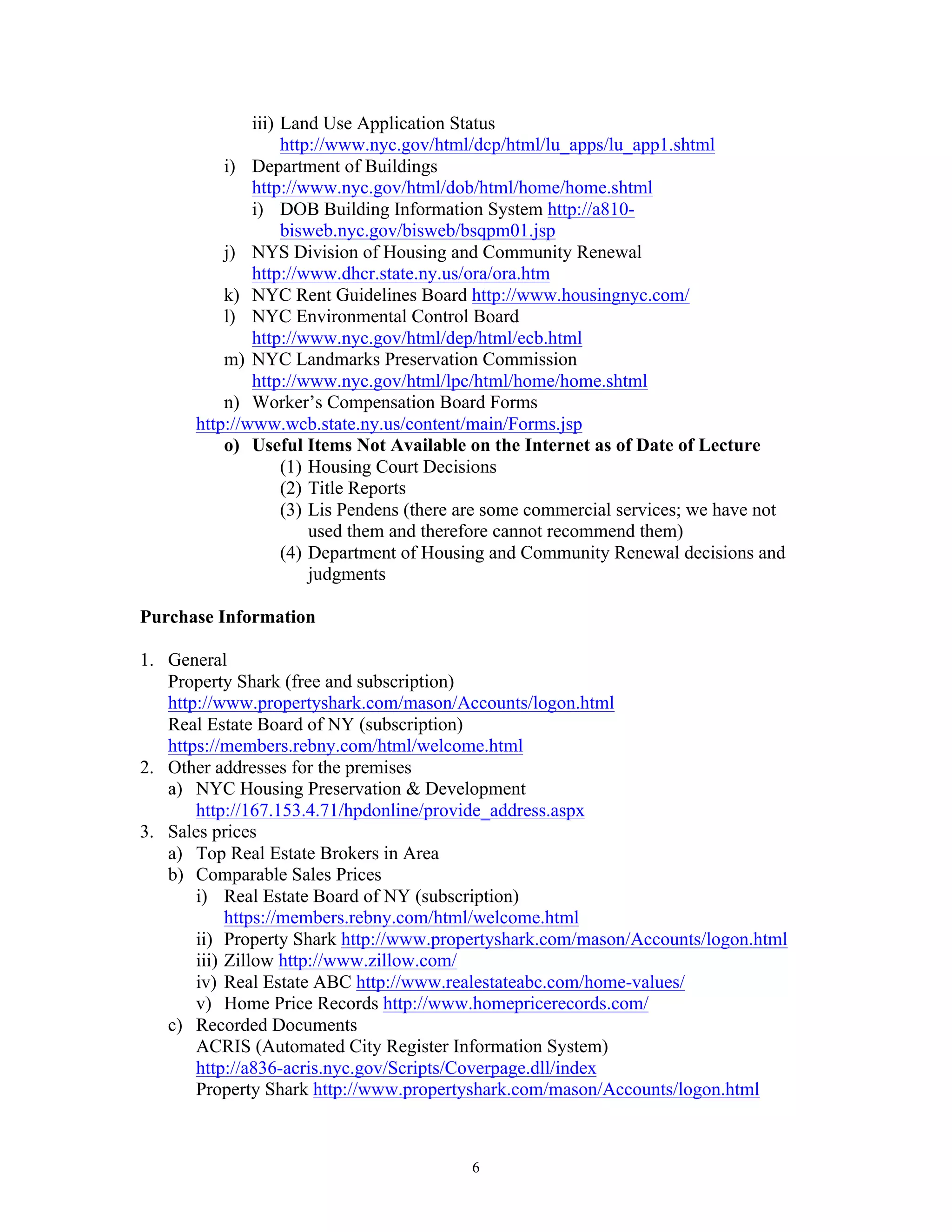 6
iii) Land Use Application Status
http://www.nyc.gov/html/dcp/html/lu_apps/lu_app1.shtml
i) Department of Buildings
http://www.nyc.gov/html/dob/html/home/home.shtml
i) DOB Building Information System http://a810-
bisweb.nyc.gov/bisweb/bsqpm01.jsp
j) NYS Division of Housing and Community Renewal
http://www.dhcr.state.ny.us/ora/ora.htm
k) NYC Rent Guidelines Board http://www.housingnyc.com/
l) NYC Environmental Control Board
http://www.nyc.gov/html/dep/html/ecb.html
m) NYC Landmarks Preservation Commission
http://www.nyc.gov/html/lpc/html/home/home.shtml
n) Worker’s Compensation Board Forms
http://www.wcb.state.ny.us/content/main/Forms.jsp
o) Useful Items Not Available on the Internet as of Date of Lecture
(1) Housing Court Decisions
(2) Title Reports
(3) Lis Pendens (there are some commercial services; we have not
used them and therefore cannot recommend them)
(4) Department of Housing and Community Renewal decisions and
judgments
Purchase Information
1. General
Property Shark (free and subscription)
http://www.propertyshark.com/mason/Accounts/logon.html
Real Estate Board of NY (subscription)
https://members.rebny.com/html/welcome.html
2. Other addresses for the premises
a) NYC Housing Preservation & Development
http://167.153.4.71/hpdonline/provide_address.aspx
3. Sales prices
a) Top Real Estate Brokers in Area
b) Comparable Sales Prices
i) Real Estate Board of NY (subscription)
https://members.rebny.com/html/welcome.html
ii) Property Shark http://www.propertyshark.com/mason/Accounts/logon.html
iii) Zillow http://www.zillow.com/
iv) Real Estate ABC http://www.realestateabc.com/home-values/
v) Home Price Records http://www.homepricerecords.com/
c) Recorded Documents
ACRIS (Automated City Register Information System)
http://a836-acris.nyc.gov/Scripts/Coverpage.dll/index
Property Shark http://www.propertyshark.com/mason/Accounts/logon.html
 
