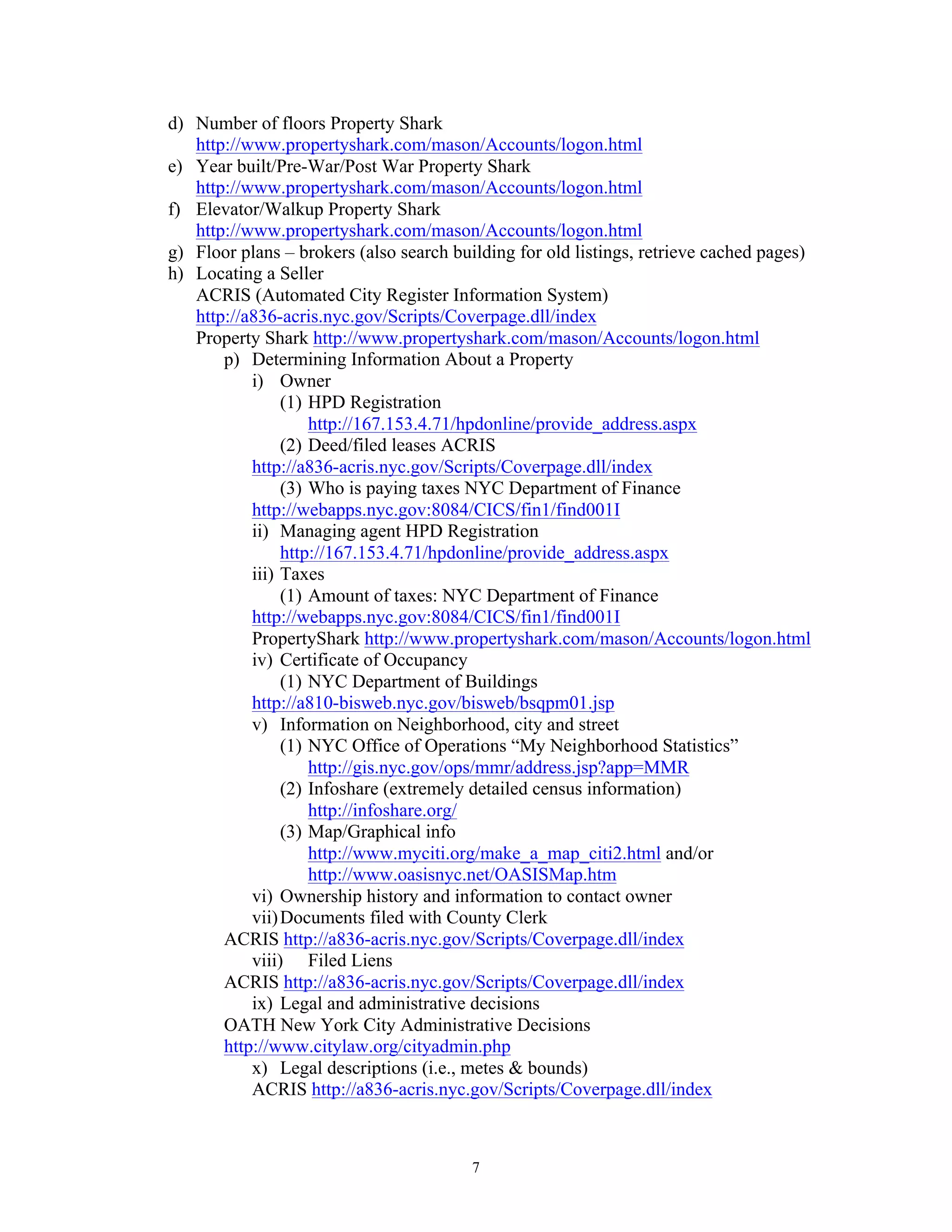 7
d) Number of floors Property Shark
http://www.propertyshark.com/mason/Accounts/logon.html
e) Year built/Pre-War/Post War Property Shark
http://www.propertyshark.com/mason/Accounts/logon.html
f) Elevator/Walkup Property Shark
http://www.propertyshark.com/mason/Accounts/logon.html
g) Floor plans – brokers (also search building for old listings, retrieve cached pages)
h) Locating a Seller
ACRIS (Automated City Register Information System)
http://a836-acris.nyc.gov/Scripts/Coverpage.dll/index
Property Shark http://www.propertyshark.com/mason/Accounts/logon.html
p) Determining Information About a Property
i) Owner
(1) HPD Registration
http://167.153.4.71/hpdonline/provide_address.aspx
(2) Deed/filed leases ACRIS
http://a836-acris.nyc.gov/Scripts/Coverpage.dll/index
(3) Who is paying taxes NYC Department of Finance
http://webapps.nyc.gov:8084/CICS/fin1/find001I
ii) Managing agent HPD Registration
http://167.153.4.71/hpdonline/provide_address.aspx
iii) Taxes
(1) Amount of taxes: NYC Department of Finance
http://webapps.nyc.gov:8084/CICS/fin1/find001I
PropertyShark http://www.propertyshark.com/mason/Accounts/logon.html
iv) Certificate of Occupancy
(1) NYC Department of Buildings
http://a810-bisweb.nyc.gov/bisweb/bsqpm01.jsp
v) Information on Neighborhood, city and street
(1) NYC Office of Operations “My Neighborhood Statistics”
http://gis.nyc.gov/ops/mmr/address.jsp?app=MMR
(2) Infoshare (extremely detailed census information)
http://infoshare.org/
(3) Map/Graphical info
http://www.myciti.org/make_a_map_citi2.html and/or
http://www.oasisnyc.net/OASISMap.htm
vi) Ownership history and information to contact owner
vii)Documents filed with County Clerk
ACRIS http://a836-acris.nyc.gov/Scripts/Coverpage.dll/index
viii) Filed Liens
ACRIS http://a836-acris.nyc.gov/Scripts/Coverpage.dll/index
ix) Legal and administrative decisions
OATH New York City Administrative Decisions
http://www.citylaw.org/cityadmin.php
x) Legal descriptions (i.e., metes & bounds)
ACRIS http://a836-acris.nyc.gov/Scripts/Coverpage.dll/index
 