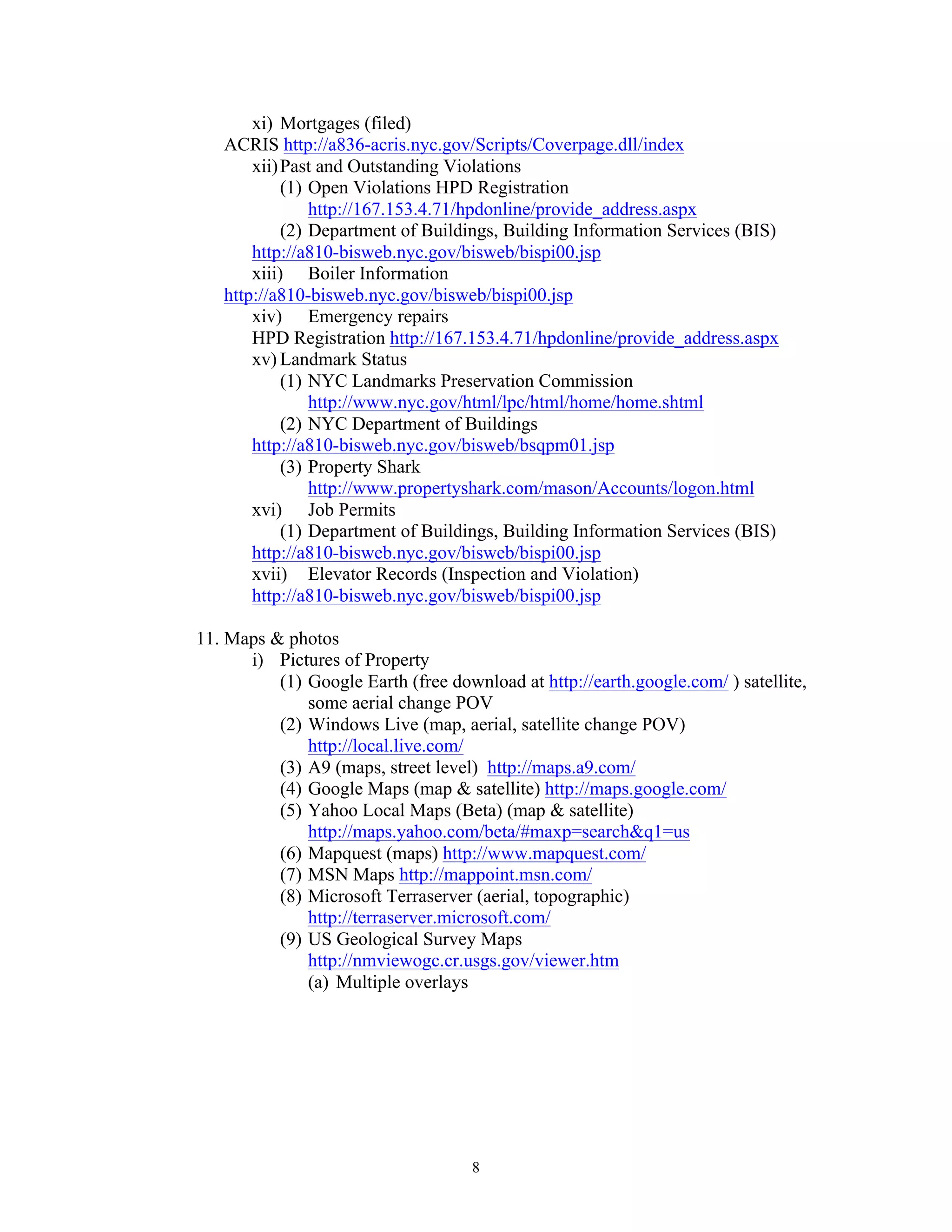8
xi) Mortgages (filed)
ACRIS http://a836-acris.nyc.gov/Scripts/Coverpage.dll/index
xii)Past and Outstanding Violations
(1) Open Violations HPD Registration
http://167.153.4.71/hpdonline/provide_address.aspx
(2) Department of Buildings, Building Information Services (BIS)
http://a810-bisweb.nyc.gov/bisweb/bispi00.jsp
xiii) Boiler Information
http://a810-bisweb.nyc.gov/bisweb/bispi00.jsp
xiv) Emergency repairs
HPD Registration http://167.153.4.71/hpdonline/provide_address.aspx
xv) Landmark Status
(1) NYC Landmarks Preservation Commission
http://www.nyc.gov/html/lpc/html/home/home.shtml
(2) NYC Department of Buildings
http://a810-bisweb.nyc.gov/bisweb/bsqpm01.jsp
(3) Property Shark
http://www.propertyshark.com/mason/Accounts/logon.html
xvi) Job Permits
(1) Department of Buildings, Building Information Services (BIS)
http://a810-bisweb.nyc.gov/bisweb/bispi00.jsp
xvii) Elevator Records (Inspection and Violation)
http://a810-bisweb.nyc.gov/bisweb/bispi00.jsp
11. Maps & photos
i) Pictures of Property
(1) Google Earth (free download at http://earth.google.com/ ) satellite,
some aerial change POV
(2) Windows Live (map, aerial, satellite change POV)
http://local.live.com/
(3) A9 (maps, street level) http://maps.a9.com/
(4) Google Maps (map & satellite) http://maps.google.com/
(5) Yahoo Local Maps (Beta) (map & satellite)
http://maps.yahoo.com/beta/#maxp=search&q1=us
(6) Mapquest (maps) http://www.mapquest.com/
(7) MSN Maps http://mappoint.msn.com/
(8) Microsoft Terraserver (aerial, topographic)
http://terraserver.microsoft.com/
(9) US Geological Survey Maps
http://nmviewogc.cr.usgs.gov/viewer.htm
(a) Multiple overlays
 