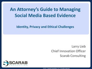 An Attorney’s Guide to Managing Social Media Based EvidenceIdentity, Privacy and Ethical Challenges Larry Lieb Chief Innovation Officer Scarab Consulting 