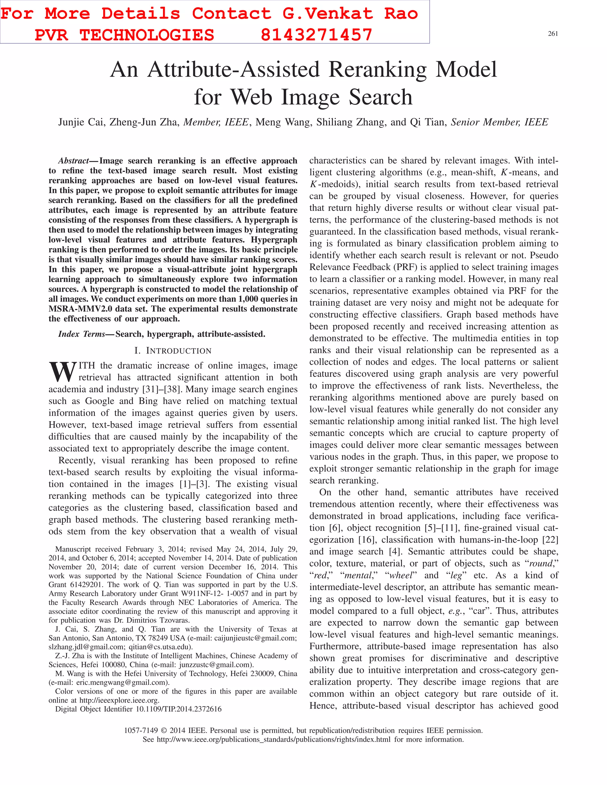 IEEE TRANSACTIONS ON IMAGE PROCESSING, VOL. 24, NO. 1, JANUARY 2015 261
An Attribute-Assisted Reranking Model
for Web Image Search
Junjie Cai, Zheng-Jun Zha, Member, IEEE, Meng Wang, Shiliang Zhang, and Qi Tian, Senior Member, IEEE
Abstract—Image search reranking is an effective approach
to reﬁne the text-based image search result. Most existing
reranking approaches are based on low-level visual features.
In this paper, we propose to exploit semantic attributes for image
search reranking. Based on the classiﬁers for all the predeﬁned
attributes, each image is represented by an attribute feature
consisting of the responses from these classiﬁers. A hypergraph is
then used to model the relationship between images by integrating
low-level visual features and attribute features. Hypergraph
ranking is then performed to order the images. Its basic principle
is that visually similar images should have similar ranking scores.
In this paper, we propose a visual-attribute joint hypergraph
learning approach to simultaneously explore two information
sources. A hypergraph is constructed to model the relationship of
all images. We conduct experiments on more than 1,000 queries in
MSRA-MMV2.0 data set. The experimental results demonstrate
the effectiveness of our approach.
Index Terms—Search, hypergraph, attribute-assisted.
I. INTRODUCTION
WITH the dramatic increase of online images, image
retrieval has attracted signiﬁcant attention in both
academia and industry [31]–[38]. Many image search engines
such as Google and Bing have relied on matching textual
information of the images against queries given by users.
However, text-based image retrieval suffers from essential
difﬁculties that are caused mainly by the incapability of the
associated text to appropriately describe the image content.
Recently, visual reranking has been proposed to reﬁne
text-based search results by exploiting the visual informa-
tion contained in the images [1]–[3]. The existing visual
reranking methods can be typically categorized into three
categories as the clustering based, classiﬁcation based and
graph based methods. The clustering based reranking meth-
ods stem from the key observation that a wealth of visual
Manuscript received February 3, 2014; revised May 24, 2014, July 29,
2014, and October 6, 2014; accepted November 14, 2014. Date of publication
November 20, 2014; date of current version December 16, 2014. This
work was supported by the National Science Foundation of China under
Grant 61429201. The work of Q. Tian was supported in part by the U.S.
Army Research Laboratory under Grant W911NF-12- 1-0057 and in part by
the Faculty Research Awards through NEC Laboratories of America. The
associate editor coordinating the review of this manuscript and approving it
for publication was Dr. Dimitrios Tzovaras.
J. Cai, S. Zhang, and Q. Tian are with the University of Texas at
San Antonio, San Antonio, TX 78249 USA (e-mail: caijunjieustc@gmail.com;
slzhang.jdl@gmail.com; qitian@cs.utsa.edu).
Z.-J. Zha is with the Institute of Intelligent Machines, Chinese Academy of
Sciences, Hefei 100080, China (e-mail: junzzustc@gmail.com).
M. Wang is with the Hefei University of Technology, Hefei 230009, China
(e-mail: eric.mengwang@gmail.com).
Color versions of one or more of the ﬁgures in this paper are available
online at http://ieeexplore.ieee.org.
Digital Object Identiﬁer 10.1109/TIP.2014.2372616
characteristics can be shared by relevant images. With intel-
ligent clustering algorithms (e.g., mean-shift, K-means, and
K-medoids), initial search results from text-based retrieval
can be grouped by visual closeness. However, for queries
that return highly diverse results or without clear visual pat-
terns, the performance of the clustering-based methods is not
guaranteed. In the classiﬁcation based methods, visual rerank-
ing is formulated as binary classiﬁcation problem aiming to
identify whether each search result is relevant or not. Pseudo
Relevance Feedback (PRF) is applied to select training images
to learn a classiﬁer or a ranking model. However, in many real
scenarios, representative examples obtained via PRF for the
training dataset are very noisy and might not be adequate for
constructing effective classiﬁers. Graph based methods have
been proposed recently and received increasing attention as
demonstrated to be effective. The multimedia entities in top
ranks and their visual relationship can be represented as a
collection of nodes and edges. The local patterns or salient
features discovered using graph analysis are very powerful
to improve the effectiveness of rank lists. Nevertheless, the
reranking algorithms mentioned above are purely based on
low-level visual features while generally do not consider any
semantic relationship among initial ranked list. The high level
semantic concepts which are crucial to capture property of
images could deliver more clear semantic messages between
various nodes in the graph. Thus, in this paper, we propose to
exploit stronger semantic relationship in the graph for image
search reranking.
On the other hand, semantic attributes have received
tremendous attention recently, where their effectiveness was
demonstrated in broad applications, including face veriﬁca-
tion [6], object recognition [5]–[11], ﬁne-grained visual cat-
egorization [16], classiﬁcation with humans-in-the-loop [22]
and image search [4]. Semantic attributes could be shape,
color, texture, material, or part of objects, such as “round,”
“red,” “mental,” “wheel” and “leg” etc. As a kind of
intermediate-level descriptor, an attribute has semantic mean-
ing as opposed to low-level visual features, but it is easy to
model compared to a full object, e.g., “car”. Thus, attributes
are expected to narrow down the semantic gap between
low-level visual features and high-level semantic meanings.
Furthermore, attribute-based image representation has also
shown great promises for discriminative and descriptive
ability due to intuitive interpretation and cross-category gen-
eralization property. They describe image regions that are
common within an object category but rare outside of it.
Hence, attribute-based visual descriptor has achieved good
1057-7149 © 2014 IEEE. Personal use is permitted, but republication/redistribution requires IEEE permission.
See http://www.ieee.org/publications_standards/publications/rights/index.html for more information.
For More Details Contact G.Venkat Rao
PVR TECHNOLOGIES 8143271457
 