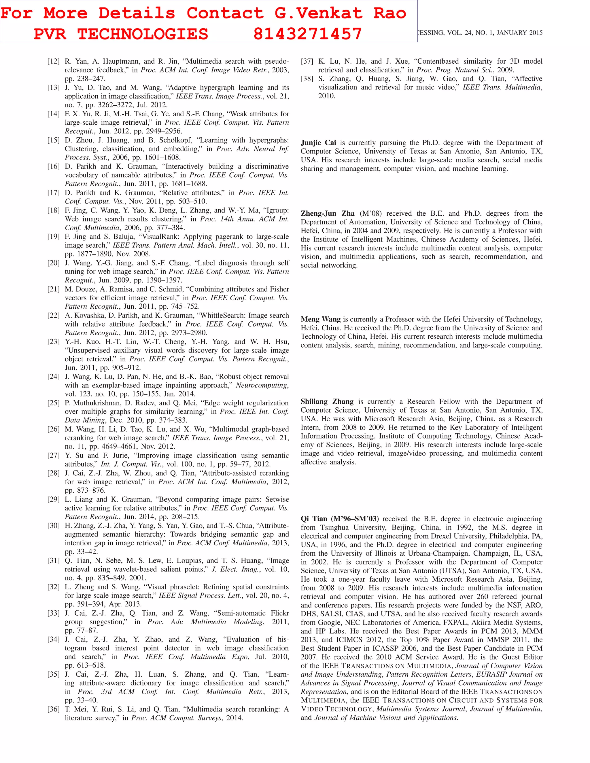 272 IEEE TRANSACTIONS ON IMAGE PROCESSING, VOL. 24, NO. 1, JANUARY 2015
[12] R. Yan, A. Hauptmann, and R. Jin, “Multimedia search with pseudo-
relevance feedback,” in Proc. ACM Int. Conf. Image Video Retr., 2003,
pp. 238–247.
[13] J. Yu, D. Tao, and M. Wang, “Adaptive hypergraph learning and its
application in image classiﬁcation,” IEEE Trans. Image Process., vol. 21,
no. 7, pp. 3262–3272, Jul. 2012.
[14] F. X. Yu, R. Ji, M.-H. Tsai, G. Ye, and S.-F. Chang, “Weak attributes for
large-scale image retrieval,” in Proc. IEEE Conf. Comput. Vis. Pattern
Recognit., Jun. 2012, pp. 2949–2956.
[15] D. Zhou, J. Huang, and B. Schölkopf, “Learning with hypergraphs:
Clustering, classiﬁcation, and embedding,” in Proc. Adv. Neural Inf.
Process. Syst., 2006, pp. 1601–1608.
[16] D. Parikh and K. Grauman, “Interactively building a discriminative
vocabulary of nameable attributes,” in Proc. IEEE Conf. Comput. Vis.
Pattern Recognit., Jun. 2011, pp. 1681–1688.
[17] D. Parikh and K. Grauman, “Relative attributes,” in Proc. IEEE Int.
Conf. Comput. Vis., Nov. 2011, pp. 503–510.
[18] F. Jing, C. Wang, Y. Yao, K. Deng, L. Zhang, and W.-Y. Ma, “Igroup:
Web image search results clustering,” in Proc. 14th Annu. ACM Int.
Conf. Multimedia, 2006, pp. 377–384.
[19] F. Jing and S. Baluja, “VisualRank: Applying pagerank to large-scale
image search,” IEEE Trans. Pattern Anal. Mach. Intell., vol. 30, no. 11,
pp. 1877–1890, Nov. 2008.
[20] J. Wang, Y.-G. Jiang, and S.-F. Chang, “Label diagnosis through self
tuning for web image search,” in Proc. IEEE Conf. Comput. Vis. Pattern
Recognit., Jun. 2009, pp. 1390–1397.
[21] M. Douze, A. Ramisa, and C. Schmid, “Combining attributes and Fisher
vectors for efﬁcient image retrieval,” in Proc. IEEE Conf. Comput. Vis.
Pattern Recognit., Jun. 2011, pp. 745–752.
[22] A. Kovashka, D. Parikh, and K. Grauman, “WhittleSearch: Image search
with relative attribute feedback,” in Proc. IEEE Conf. Comput. Vis.
Pattern Recognit., Jun. 2012, pp. 2973–2980.
[23] Y.-H. Kuo, H.-T. Lin, W.-T. Cheng, Y.-H. Yang, and W. H. Hsu,
“Unsupervised auxiliary visual words discovery for large-scale image
object retrieval,” in Proc. IEEE Conf. Comput. Vis. Pattern Recognit.,
Jun. 2011, pp. 905–912.
[24] J. Wang, K. Lu, D. Pan, N. He, and B.-K. Bao, “Robust object removal
with an exemplar-based image inpainting approach,” Neurocomputing,
vol. 123, no. 10, pp. 150–155, Jan. 2014.
[25] P. Muthukrishnan, D. Radev, and Q. Mei, “Edge weight regularization
over multiple graphs for similarity learning,” in Proc. IEEE Int. Conf.
Data Mining, Dec. 2010, pp. 374–383.
[26] M. Wang, H. Li, D. Tao, K. Lu, and X. Wu, “Multimodal graph-based
reranking for web image search,” IEEE Trans. Image Process., vol. 21,
no. 11, pp. 4649–4661, Nov. 2012.
[27] Y. Su and F. Jurie, “Improving image classiﬁcation using semantic
attributes,” Int. J. Comput. Vis., vol. 100, no. 1, pp. 59–77, 2012.
[28] J. Cai, Z.-J. Zha, W. Zhou, and Q. Tian, “Attribute-assisted reranking
for web image retrieval,” in Proc. ACM Int. Conf. Multimedia, 2012,
pp. 873–876.
[29] L. Liang and K. Grauman, “Beyond comparing image pairs: Setwise
active learning for relative attributes,” in Proc. IEEE Conf. Comput. Vis.
Pattern Recognit., Jun. 2014, pp. 208–215.
[30] H. Zhang, Z.-J. Zha, Y. Yang, S. Yan, Y. Gao, and T.-S. Chua, “Attribute-
augmented semantic hierarchy: Towards bridging semantic gap and
intention gap in image retrieval,” in Proc. ACM Conf. Multimedia, 2013,
pp. 33–42.
[31] Q. Tian, N. Sebe, M. S. Lew, E. Loupias, and T. S. Huang, “Image
retrieval using wavelet-based salient points,” J. Elect. Imag., vol. 10,
no. 4, pp. 835–849, 2001.
[32] L. Zheng and S. Wang, “Visual phraselet: Reﬁning spatial constraints
for large scale image search,” IEEE Signal Process. Lett., vol. 20, no. 4,
pp. 391–394, Apr. 2013.
[33] J. Cai, Z.-J. Zha, Q. Tian, and Z. Wang, “Semi-automatic Flickr
group suggestion,” in Proc. Adv. Multimedia Modeling, 2011,
pp. 77–87.
[34] J. Cai, Z.-J. Zha, Y. Zhao, and Z. Wang, “Evaluation of his-
togram based interest point detector in web image classiﬁcation
and search,” in Proc. IEEE Conf. Multimedia Expo, Jul. 2010,
pp. 613–618.
[35] J. Cai, Z.-J. Zha, H. Luan, S. Zhang, and Q. Tian, “Learn-
ing attribute-aware dictionary for image classiﬁcation and search,”
in Proc. 3rd ACM Conf. Int. Conf. Multimedia Retr., 2013,
pp. 33–40.
[36] T. Mei, Y. Rui, S. Li, and Q. Tian, “Multimedia search reranking: A
literature survey,” in Proc. ACM Comput. Surveys, 2014.
[37] K. Lu, N. He, and J. Xue, “Contentbased similarity for 3D model
retrieval and classiﬁcation,” in Proc. Prog. Natural Sci., 2009.
[38] S. Zhang, Q. Huang, S. Jiang, W. Gao, and Q. Tian, “Affective
visualization and retrieval for music video,” IEEE Trans. Multimedia,
2010.
Junjie Cai is currently pursuing the Ph.D. degree with the Department of
Computer Science, University of Texas at San Antonio, San Antonio, TX,
USA. His research interests include large-scale media search, social media
sharing and management, computer vision, and machine learning.
Zheng-Jun Zha (M’08) received the B.E. and Ph.D. degrees from the
Department of Automation, University of Science and Technology of China,
Hefei, China, in 2004 and 2009, respectively. He is currently a Professor with
the Institute of Intelligent Machines, Chinese Academy of Sciences, Hefei.
His current research interests include multimedia content analysis, computer
vision, and multimedia applications, such as search, recommendation, and
social networking.
Meng Wang is currently a Professor with the Hefei University of Technology,
Hefei, China. He received the Ph.D. degree from the University of Science and
Technology of China, Hefei. His current research interests include multimedia
content analysis, search, mining, recommendation, and large-scale computing.
Shiliang Zhang is currently a Research Fellow with the Department of
Computer Science, University of Texas at San Antonio, San Antonio, TX,
USA. He was with Microsoft Research Asia, Beijing, China, as a Research
Intern, from 2008 to 2009. He returned to the Key Laboratory of Intelligent
Information Processing, Institute of Computing Technology, Chinese Acad-
emy of Sciences, Beijing, in 2009. His research interests include large-scale
image and video retrieval, image/video processing, and multimedia content
affective analysis.
Qi Tian (M’96–SM’03) received the B.E. degree in electronic engineering
from Tsinghua University, Beijing, China, in 1992, the M.S. degree in
electrical and computer engineering from Drexel University, Philadelphia, PA,
USA, in 1996, and the Ph.D. degree in electrical and computer engineering
from the University of Illinois at Urbana-Champaign, Champaign, IL, USA,
in 2002. He is currently a Professor with the Department of Computer
Science, University of Texas at San Antonio (UTSA), San Antonio, TX, USA.
He took a one-year faculty leave with Microsoft Research Asia, Beijing,
from 2008 to 2009. His research interests include multimedia information
retrieval and computer vision. He has authored over 260 refereed journal
and conference papers. His research projects were funded by the NSF, ARO,
DHS, SALSI, CIAS, and UTSA, and he also received faculty research awards
from Google, NEC Laboratories of America, FXPAL, Akiira Media Systems,
and HP Labs. He received the Best Paper Awards in PCM 2013, MMM
2013, and ICIMCS 2012, the Top 10% Paper Award in MMSP 2011, the
Best Student Paper in ICASSP 2006, and the Best Paper Candidate in PCM
2007. He received the 2010 ACM Service Award. He is the Guest Editor
of the IEEE TRANSACTIONS ON MULTIMEDIA, Journal of Computer Vision
and Image Understanding, Pattern Recognition Letters, EURASIP Journal on
Advances in Signal Processing, Journal of Visual Communication and Image
Representation, and is on the Editorial Board of the IEEE TRANSACTIONS ON
MULTIMEDIA, the IEEE TRANSACTIONS ON CIRCUIT AND SYSTEMS FOR
VIDEO TECHNOLOGY, Multimedia Systems Journal, Journal of Multimedia,
and Journal of Machine Visions and Applications.
For More Details Contact G.Venkat Rao
PVR TECHNOLOGIES 8143271457
 