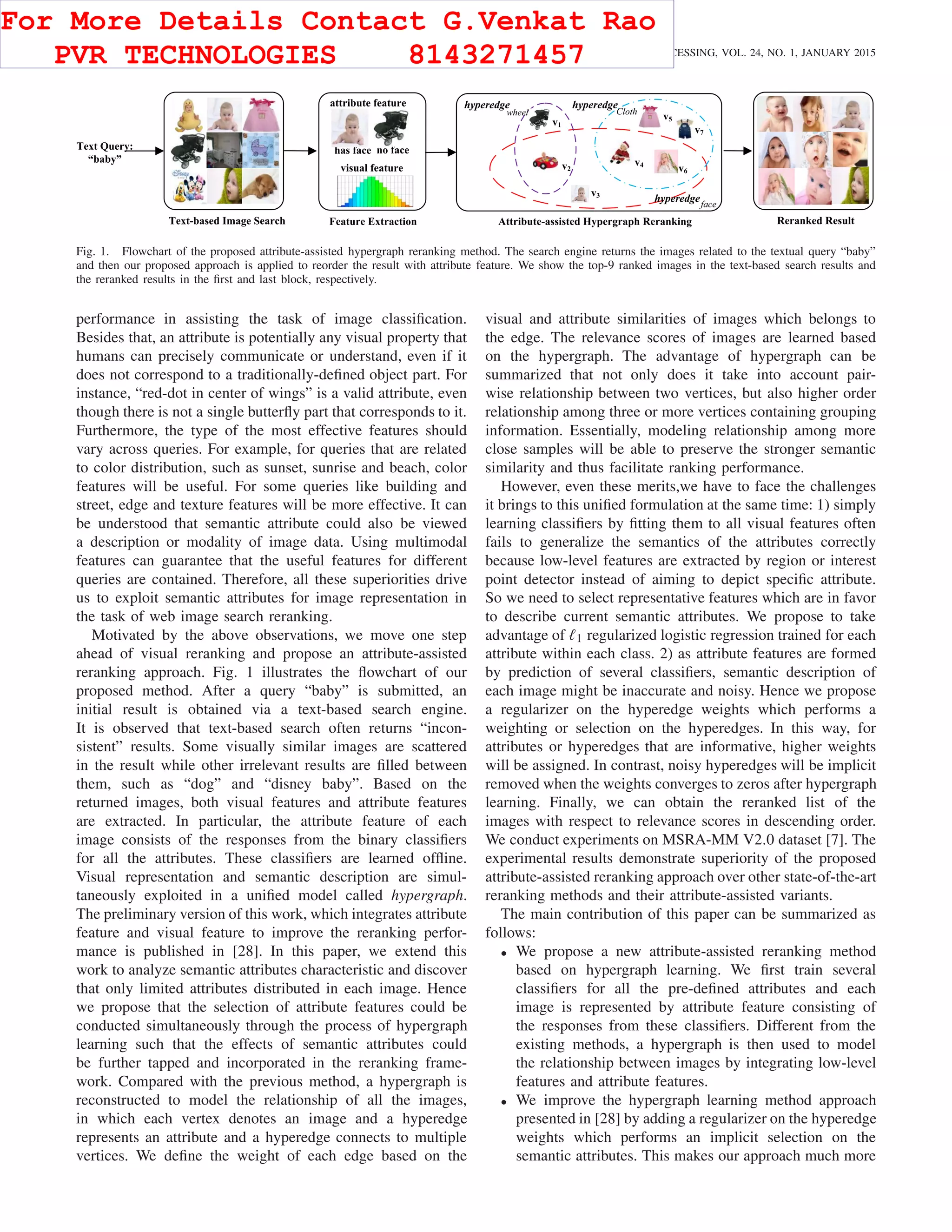 262 IEEE TRANSACTIONS ON IMAGE PROCESSING, VOL. 24, NO. 1, JANUARY 2015
Fig. 1. Flowchart of the proposed attribute-assisted hypergraph reranking method. The search engine returns the images related to the textual query “baby”
and then our proposed approach is applied to reorder the result with attribute feature. We show the top-9 ranked images in the text-based search results and
the reranked results in the ﬁrst and last block, respectively.
performance in assisting the task of image classiﬁcation.
Besides that, an attribute is potentially any visual property that
humans can precisely communicate or understand, even if it
does not correspond to a traditionally-deﬁned object part. For
instance, “red-dot in center of wings” is a valid attribute, even
though there is not a single butterﬂy part that corresponds to it.
Furthermore, the type of the most effective features should
vary across queries. For example, for queries that are related
to color distribution, such as sunset, sunrise and beach, color
features will be useful. For some queries like building and
street, edge and texture features will be more effective. It can
be understood that semantic attribute could also be viewed
a description or modality of image data. Using multimodal
features can guarantee that the useful features for different
queries are contained. Therefore, all these superiorities drive
us to exploit semantic attributes for image representation in
the task of web image search reranking.
Motivated by the above observations, we move one step
ahead of visual reranking and propose an attribute-assisted
reranking approach. Fig. 1 illustrates the ﬂowchart of our
proposed method. After a query “baby” is submitted, an
initial result is obtained via a text-based search engine.
It is observed that text-based search often returns “incon-
sistent” results. Some visually similar images are scattered
in the result while other irrelevant results are ﬁlled between
them, such as “dog” and “disney baby”. Based on the
returned images, both visual features and attribute features
are extracted. In particular, the attribute feature of each
image consists of the responses from the binary classiﬁers
for all the attributes. These classiﬁers are learned ofﬂine.
Visual representation and semantic description are simul-
taneously exploited in a uniﬁed model called hypergraph.
The preliminary version of this work, which integrates attribute
feature and visual feature to improve the reranking perfor-
mance is published in [28]. In this paper, we extend this
work to analyze semantic attributes characteristic and discover
that only limited attributes distributed in each image. Hence
we propose that the selection of attribute features could be
conducted simultaneously through the process of hypergraph
learning such that the effects of semantic attributes could
be further tapped and incorporated in the reranking frame-
work. Compared with the previous method, a hypergraph is
reconstructed to model the relationship of all the images,
in which each vertex denotes an image and a hyperedge
represents an attribute and a hyperedge connects to multiple
vertices. We deﬁne the weight of each edge based on the
visual and attribute similarities of images which belongs to
the edge. The relevance scores of images are learned based
on the hypergraph. The advantage of hypergraph can be
summarized that not only does it take into account pair-
wise relationship between two vertices, but also higher order
relationship among three or more vertices containing grouping
information. Essentially, modeling relationship among more
close samples will be able to preserve the stronger semantic
similarity and thus facilitate ranking performance.
However, even these merits,we have to face the challenges
it brings to this uniﬁed formulation at the same time: 1) simply
learning classiﬁers by ﬁtting them to all visual features often
fails to generalize the semantics of the attributes correctly
because low-level features are extracted by region or interest
point detector instead of aiming to depict speciﬁc attribute.
So we need to select representative features which are in favor
to describe current semantic attributes. We propose to take
advantage of 1 regularized logistic regression trained for each
attribute within each class. 2) as attribute features are formed
by prediction of several classiﬁers, semantic description of
each image might be inaccurate and noisy. Hence we propose
a regularizer on the hyperedge weights which performs a
weighting or selection on the hyperedges. In this way, for
attributes or hyperedges that are informative, higher weights
will be assigned. In contrast, noisy hyperedges will be implicit
removed when the weights converges to zeros after hypergraph
learning. Finally, we can obtain the reranked list of the
images with respect to relevance scores in descending order.
We conduct experiments on MSRA-MM V2.0 dataset [7]. The
experimental results demonstrate superiority of the proposed
attribute-assisted reranking approach over other state-of-the-art
reranking methods and their attribute-assisted variants.
The main contribution of this paper can be summarized as
follows:
• We propose a new attribute-assisted reranking method
based on hypergraph learning. We ﬁrst train several
classiﬁers for all the pre-deﬁned attributes and each
image is represented by attribute feature consisting of
the responses from these classiﬁers. Different from the
existing methods, a hypergraph is then used to model
the relationship between images by integrating low-level
features and attribute features.
• We improve the hypergraph learning method approach
presented in [28] by adding a regularizer on the hyperedge
weights which performs an implicit selection on the
semantic attributes. This makes our approach much more
For More Details Contact G.Venkat Rao
PVR TECHNOLOGIES 8143271457
 