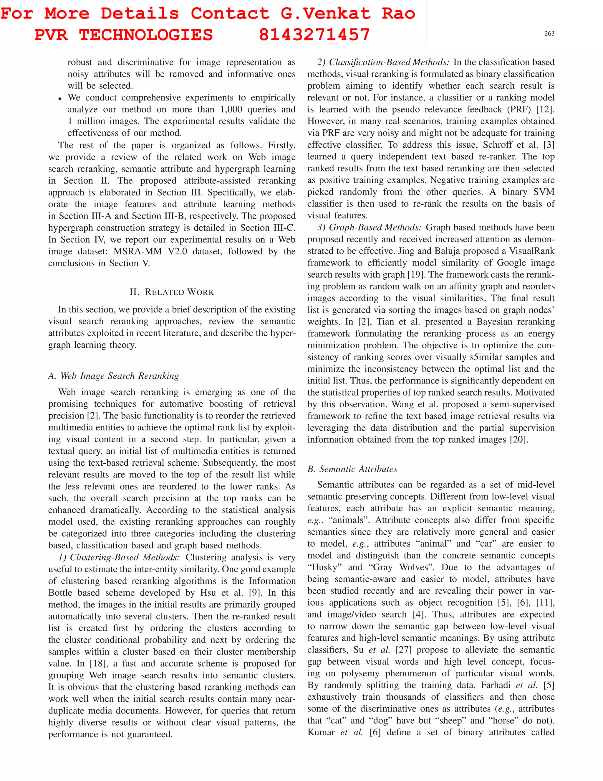 CAI et al.: ATTRIBUTE-ASSISTED RERANKING MODEL FOR WEB IMAGE SEARCH 263
robust and discriminative for image representation as
noisy attributes will be removed and informative ones
will be selected.
• We conduct comprehensive experiments to empirically
analyze our method on more than 1,000 queries and
1 million images. The experimental results validate the
effectiveness of our method.
The rest of the paper is organized as follows. Firstly,
we provide a review of the related work on Web image
search reranking, semantic attribute and hypergraph learning
in Section II. The proposed attribute-assisted reranking
approach is elaborated in Section III. Speciﬁcally, we elab-
orate the image features and attribute learning methods
in Section III-A and Section III-B, respectively. The proposed
hypergraph construction strategy is detailed in Section III-C.
In Section IV, we report our experimental results on a Web
image dataset: MSRA-MM V2.0 dataset, followed by the
conclusions in Section V.
II. RELATED WORK
In this section, we provide a brief description of the existing
visual search reranking approaches, review the semantic
attributes exploited in recent literature, and describe the hyper-
graph learning theory.
A. Web Image Search Reranking
Web image search reranking is emerging as one of the
promising techniques for automative boosting of retrieval
precision [2]. The basic functionality is to reorder the retrieved
multimedia entities to achieve the optimal rank list by exploit-
ing visual content in a second step. In particular, given a
textual query, an initial list of multimedia entities is returned
using the text-based retrieval scheme. Subsequently, the most
relevant results are moved to the top of the result list while
the less relevant ones are reordered to the lower ranks. As
such, the overall search precision at the top ranks can be
enhanced dramatically. According to the statistical analysis
model used, the existing reranking approaches can roughly
be categorized into three categories including the clustering
based, classiﬁcation based and graph based methods.
1) Clustering-Based Methods: Clustering analysis is very
useful to estimate the inter-entity similarity. One good example
of clustering based reranking algorithms is the Information
Bottle based scheme developed by Hsu et al. [9]. In this
method, the images in the initial results are primarily grouped
automatically into several clusters. Then the re-ranked result
list is created ﬁrst by ordering the clusters according to
the cluster conditional probability and next by ordering the
samples within a cluster based on their cluster membership
value. In [18], a fast and accurate scheme is proposed for
grouping Web image search results into semantic clusters.
It is obvious that the clustering based reranking methods can
work well when the initial search results contain many near-
duplicate media documents. However, for queries that return
highly diverse results or without clear visual patterns, the
performance is not guaranteed.
2) Classiﬁcation-Based Methods: In the classiﬁcation based
methods, visual reranking is formulated as binary classiﬁcation
problem aiming to identify whether each search result is
relevant or not. For instance, a classiﬁer or a ranking model
is learned with the pseudo relevance feedback (PRF) [12].
However, in many real scenarios, training examples obtained
via PRF are very noisy and might not be adequate for training
effective classiﬁer. To address this issue, Schroff et al. [3]
learned a query independent text based re-ranker. The top
ranked results from the text based reranking are then selected
as positive training examples. Negative training examples are
picked randomly from the other queries. A binary SVM
classiﬁer is then used to re-rank the results on the basis of
visual features.
3) Graph-Based Methods: Graph based methods have been
proposed recently and received increased attention as demon-
strated to be effective. Jing and Baluja proposed a VisualRank
framework to efﬁciently model similarity of Google image
search results with graph [19]. The framework casts the rerank-
ing problem as random walk on an afﬁnity graph and reorders
images according to the visual similarities. The ﬁnal result
list is generated via sorting the images based on graph nodes’
weights. In [2], Tian et al. presented a Bayesian reranking
framework formulating the reranking process as an energy
minimization problem. The objective is to optimize the con-
sistency of ranking scores over visually s5imilar samples and
minimize the inconsistency between the optimal list and the
initial list. Thus, the performance is signiﬁcantly dependent on
the statistical properties of top ranked search results. Motivated
by this observation. Wang et al. proposed a semi-supervised
framework to reﬁne the text based image retrieval results via
leveraging the data distribution and the partial supervision
information obtained from the top ranked images [20].
B. Semantic Attributes
Semantic attributes can be regarded as a set of mid-level
semantic preserving concepts. Different from low-level visual
features, each attribute has an explicit semantic meaning,
e.g., “animals”. Attribute concepts also differ from speciﬁc
semantics since they are relatively more general and easier
to model, e.g., attributes “animal” and “car” are easier to
model and distinguish than the concrete semantic concepts
“Husky” and “Gray Wolves”. Due to the advantages of
being semantic-aware and easier to model, attributes have
been studied recently and are revealing their power in var-
ious applications such as object recognition [5], [6], [11],
and image/video search [4]. Thus, attributes are expected
to narrow down the semantic gap between low-level visual
features and high-level semantic meanings. By using attribute
classiﬁers, Su et al. [27] propose to alleviate the semantic
gap between visual words and high level concept, focus-
ing on polysemy phenomenon of particular visual words.
By randomly splitting the training data, Farhadi et al. [5]
exhaustively train thousands of classiﬁers and then chose
some of the discriminative ones as attributes (e.g., attributes
that “cat” and “dog” have but “sheep” and “horse” do not).
Kumar et al. [6] deﬁne a set of binary attributes called
For More Details Contact G.Venkat Rao
PVR TECHNOLOGIES 8143271457
 