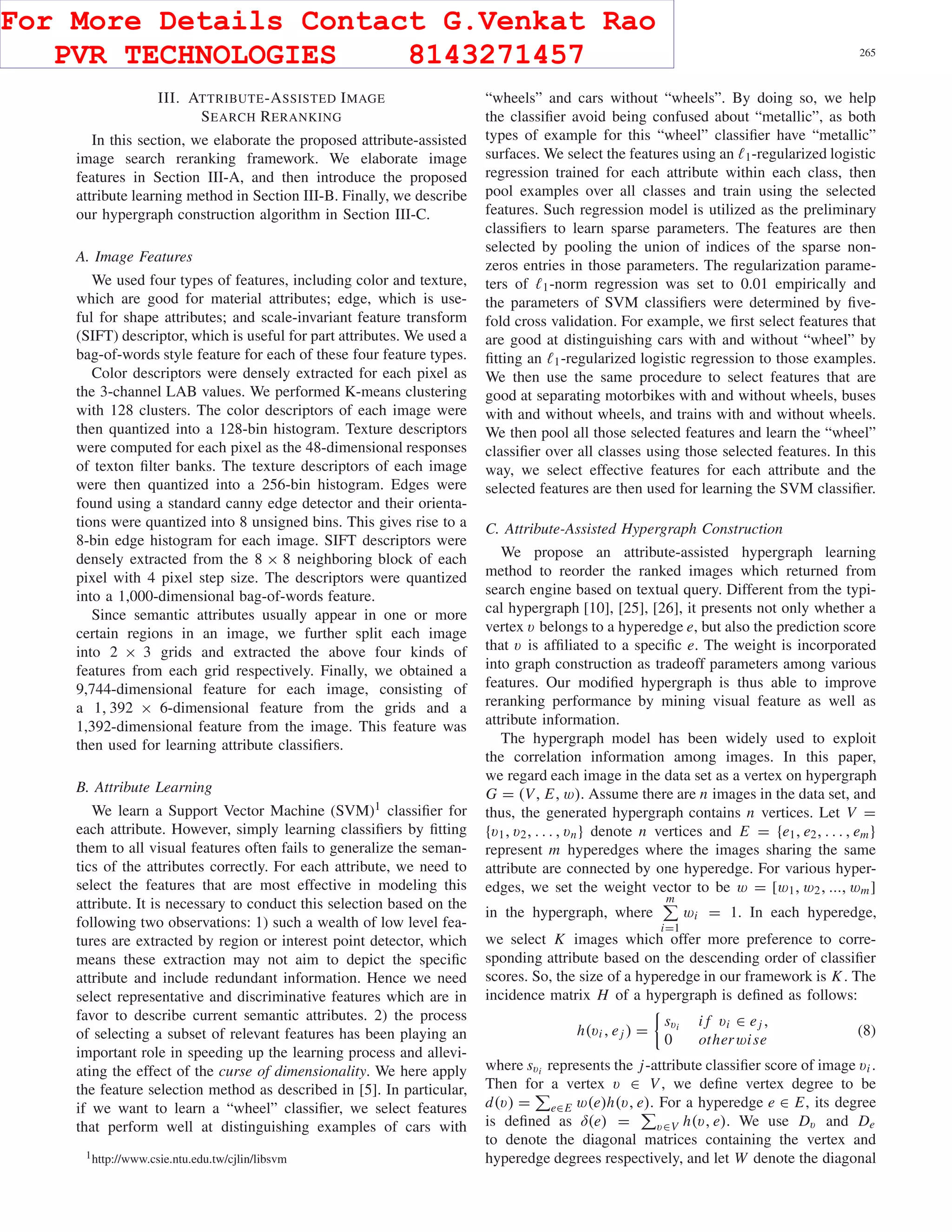 CAI et al.: ATTRIBUTE-ASSISTED RERANKING MODEL FOR WEB IMAGE SEARCH 265
III. ATTRIBUTE-ASSISTED IMAGE
SEARCH RERANKING
In this section, we elaborate the proposed attribute-assisted
image search reranking framework. We elaborate image
features in Section III-A, and then introduce the proposed
attribute learning method in Section III-B. Finally, we describe
our hypergraph construction algorithm in Section III-C.
A. Image Features
We used four types of features, including color and texture,
which are good for material attributes; edge, which is use-
ful for shape attributes; and scale-invariant feature transform
(SIFT) descriptor, which is useful for part attributes. We used a
bag-of-words style feature for each of these four feature types.
Color descriptors were densely extracted for each pixel as
the 3-channel LAB values. We performed K-means clustering
with 128 clusters. The color descriptors of each image were
then quantized into a 128-bin histogram. Texture descriptors
were computed for each pixel as the 48-dimensional responses
of texton ﬁlter banks. The texture descriptors of each image
were then quantized into a 256-bin histogram. Edges were
found using a standard canny edge detector and their orienta-
tions were quantized into 8 unsigned bins. This gives rise to a
8-bin edge histogram for each image. SIFT descriptors were
densely extracted from the 8 × 8 neighboring block of each
pixel with 4 pixel step size. The descriptors were quantized
into a 1,000-dimensional bag-of-words feature.
Since semantic attributes usually appear in one or more
certain regions in an image, we further split each image
into 2 × 3 grids and extracted the above four kinds of
features from each grid respectively. Finally, we obtained a
9,744-dimensional feature for each image, consisting of
a 1, 392 × 6-dimensional feature from the grids and a
1,392-dimensional feature from the image. This feature was
then used for learning attribute classiﬁers.
B. Attribute Learning
We learn a Support Vector Machine (SVM)1 classiﬁer for
each attribute. However, simply learning classiﬁers by ﬁtting
them to all visual features often fails to generalize the seman-
tics of the attributes correctly. For each attribute, we need to
select the features that are most effective in modeling this
attribute. It is necessary to conduct this selection based on the
following two observations: 1) such a wealth of low level fea-
tures are extracted by region or interest point detector, which
means these extraction may not aim to depict the speciﬁc
attribute and include redundant information. Hence we need
select representative and discriminative features which are in
favor to describe current semantic attributes. 2) the process
of selecting a subset of relevant features has been playing an
important role in speeding up the learning process and allevi-
ating the effect of the curse of dimensionality. We here apply
the feature selection method as described in [5]. In particular,
if we want to learn a “wheel” classiﬁer, we select features
that perform well at distinguishing examples of cars with
1http://www.csie.ntu.edu.tw/cjlin/libsvm
“wheels” and cars without “wheels”. By doing so, we help
the classiﬁer avoid being confused about “metallic”, as both
types of example for this “wheel” classiﬁer have “metallic”
surfaces. We select the features using an 1-regularized logistic
regression trained for each attribute within each class, then
pool examples over all classes and train using the selected
features. Such regression model is utilized as the preliminary
classiﬁers to learn sparse parameters. The features are then
selected by pooling the union of indices of the sparse non-
zeros entries in those parameters. The regularization parame-
ters of 1-norm regression was set to 0.01 empirically and
the parameters of SVM classiﬁers were determined by ﬁve-
fold cross validation. For example, we ﬁrst select features that
are good at distinguishing cars with and without “wheel” by
ﬁtting an 1-regularized logistic regression to those examples.
We then use the same procedure to select features that are
good at separating motorbikes with and without wheels, buses
with and without wheels, and trains with and without wheels.
We then pool all those selected features and learn the “wheel”
classiﬁer over all classes using those selected features. In this
way, we select effective features for each attribute and the
selected features are then used for learning the SVM classiﬁer.
C. Attribute-Assisted Hypergraph Construction
We propose an attribute-assisted hypergraph learning
method to reorder the ranked images which returned from
search engine based on textual query. Different from the typi-
cal hypergraph [10], [25], [26], it presents not only whether a
vertex v belongs to a hyperedge e, but also the prediction score
that v is afﬁliated to a speciﬁc e. The weight is incorporated
into graph construction as tradeoff parameters among various
features. Our modiﬁed hypergraph is thus able to improve
reranking performance by mining visual feature as well as
attribute information.
The hypergraph model has been widely used to exploit
the correlation information among images. In this paper,
we regard each image in the data set as a vertex on hypergraph
G = (V, E, w). Assume there are n images in the data set, and
thus, the generated hypergraph contains n vertices. Let V =
{v1, v2, . . . , vn} denote n vertices and E = {e1, e2, . . . , em}
represent m hyperedges where the images sharing the same
attribute are connected by one hyperedge. For various hyper-
edges, we set the weight vector to be w = [w1, w2, ..., wm]
in the hypergraph, where
m
i=1
wi = 1. In each hyperedge,
we select K images which offer more preference to corre-
sponding attribute based on the descending order of classiﬁer
scores. So, the size of a hyperedge in our framework is K. The
incidence matrix H of a hypergraph is deﬁned as follows:
h(vi , ej ) =
svi i f vi ∈ ej ,
0 otherwise
(8)
where svi represents the j-attribute classiﬁer score of image vi .
Then for a vertex v ∈ V, we deﬁne vertex degree to be
d(v) = e∈E w(e)h(v, e). For a hyperedge e ∈ E, its degree
is deﬁned as δ(e) = v∈V h(v, e). We use Dv and De
to denote the diagonal matrices containing the vertex and
hyperedge degrees respectively, and let W denote the diagonal
For More Details Contact G.Venkat Rao
PVR TECHNOLOGIES 8143271457
 