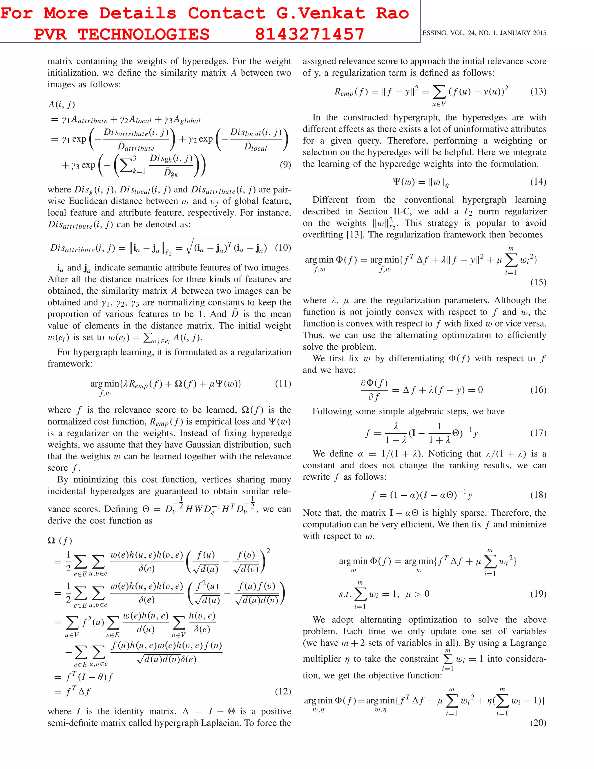 266 IEEE TRANSACTIONS ON IMAGE PROCESSING, VOL. 24, NO. 1, JANUARY 2015
matrix containing the weights of hyperedges. For the weight
initialization, we deﬁne the similarity matrix A between two
images as follows:
A(i, j)
= γ1 Aattribute + γ2 Alocal + γ3 Aglobal
= γ1 exp −
Disattribute(i, j)
¯Dattribute
+ γ2 exp −
Dislocal(i, j)
¯Dlocal
+ γ3 exp −
3
k=1
Disgk(i, j)
¯Dgk
(9)
where Disg(i, j), Dislocal(i, j) and Disattribute(i, j) are pair-
wise Euclidean distance between vi and v j of global feature,
local feature and attribute feature, respectively. For instance,
Disattribute(i, j) can be denoted as:
Disattribute(i, j) = ia − ja 2
= (ia − ja)T
(ia − ja) (10)
ia and ja indicate semantic attribute features of two images.
After all the distance matrices for three kinds of features are
obtained, the similarity matrix A between two images can be
obtained and γ1, γ2, γ3 are normalizing constants to keep the
proportion of various features to be 1. And ¯D is the mean
value of elements in the distance matrix. The initial weight
w(ei ) is set to w(ei ) = v j ∈ei
A(i, j).
For hypergraph learning, it is formulated as a regularization
framework:
arg min
f,w
{λRemp( f ) + ( f ) + μ (w)} (11)
where f is the relevance score to be learned, ( f ) is the
normalized cost function, Remp( f ) is empirical loss and (w)
is a regularizer on the weights. Instead of ﬁxing hyperedge
weights, we assume that they have Gaussian distribution, such
that the weights w can be learned together with the relevance
score f .
By minimizing this cost function, vertices sharing many
incidental hyperedges are guaranteed to obtain similar rele-
vance scores. Deﬁning = D
−
1
2
v H W D−1
e HT D
−
1
2
v , we can
derive the cost function as
( f )
=
1
2
e∈E u,v∈e
w(e)h(u, e)h(v, e)
δ(e)
f (u)
√
d(u)
−
f (v)
√
d(v)
2
=
1
2
e∈E u,v∈e
w(e)h(u, e)h(v, e)
δ(e)
f 2(u)
√
d(u)
−
f (u) f (v)
√
d(u)d(v)
=
u∈V
f 2
(u)
e∈E
w(e)h(u, e)
d(u)
v∈V
h(v, e)
δ(e)
−
e∈E u,v∈e
f (u)h(u, e)w(e)h(v, e) f (v)
√
d(u)d(v)δ(e)
= f T
(I − θ) f
= f T
f (12)
where I is the identity matrix, = I − is a positive
semi-deﬁnite matrix called hypergraph Laplacian. To force the
assigned relevance score to approach the initial relevance score
of y, a regularization term is deﬁned as follows:
Remp( f ) = f − y 2
=
u∈V
( f (u) − y(u))2
(13)
In the constructed hypergraph, the hyperedges are with
different effects as there exists a lot of uninformative attributes
for a given query. Therefore, performing a weighting or
selection on the hyperedges will be helpful. Here we integrate
the learning of the hyperedge weights into the formulation.
(w) = w q (14)
Different from the conventional hypergraph learning
described in Section II-C, we add a 2 norm regularizer
on the weights w 2
2
. This strategy is popular to avoid
overﬁtting [13]. The regularization framework then becomes
arg min
f,w
( f ) = arg min
f,w
{ f T
f + λ f − y 2
+ μ
m
i=1
wi
2
}
(15)
where λ, μ are the regularization parameters. Although the
function is not jointly convex with respect to f and w, the
function is convex with respect to f with ﬁxed w or vice versa.
Thus, we can use the alternating optimization to efﬁciently
solve the problem.
We ﬁrst ﬁx w by differentiating ( f ) with respect to f
and we have:
∂ ( f )
∂ f
= f + λ( f − y) = 0 (16)
Following some simple algebraic steps, we have
f =
λ
1 + λ
(I −
1
1 + λ
)−1
y (17)
We deﬁne α = 1/(1 + λ). Noticing that λ/(1 + λ) is a
constant and does not change the ranking results, we can
rewrite f as follows:
f = (1 − α)(I − α )−1
y (18)
Note that, the matrix I − α is highly sparse. Therefore, the
computation can be very efﬁcient. We then ﬁx f and minimize
with respect to w,
arg min
w
( f ) = arg min
w
{ f T
f + μ
m
i=1
wi
2
}
s.t.
m
i=1
wi = 1, μ > 0 (19)
We adopt alternating optimization to solve the above
problem. Each time we only update one set of variables
(we have m + 2 sets of variables in all). By using a Lagrange
multiplier η to take the constraint
m
i=1
wi = 1 into considera-
tion, we get the objective function:
arg min
w,η
( f )=arg min
w,η
{ f T
f + μ
m
i=1
wi
2
+ η(
m
i=1
wi − 1)}
(20)
For More Details Contact G.Venkat Rao
PVR TECHNOLOGIES 8143271457
 