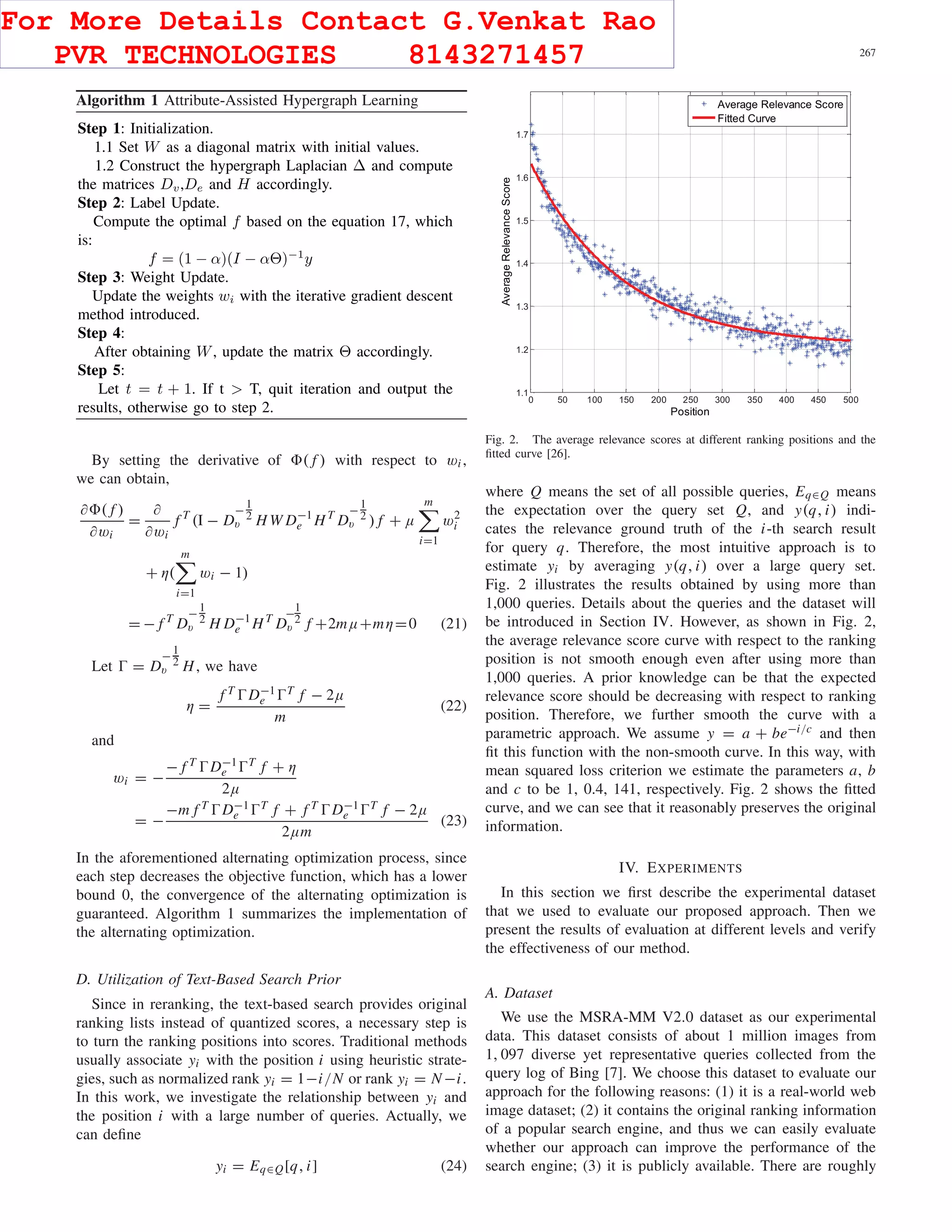 CAI et al.: ATTRIBUTE-ASSISTED RERANKING MODEL FOR WEB IMAGE SEARCH 267
Algorithm 1 Attribute-Assisted Hypergraph Learning
By setting the derivative of ( f ) with respect to wi,
we can obtain,
∂ ( f )
∂wi
=
∂
∂wi
f T
(I − D
−
1
2
v H W D−1
e HT
D
−
1
2
v ) f + μ
m
i=1
w2
i
+ η(
m
i=1
wi − 1)
= − f T
D
−
1
2
v H D−1
e HT
D
−
1
2
v f +2mμ+mη=0 (21)
Let = D
−
1
2
v H, we have
η =
f T D−1
e
T f − 2μ
m
(22)
and
wi = −
− f T D−1
e
T f + η
2μ
= −
−m f T D−1
e
T f + f T D−1
e
T f − 2μ
2μm
(23)
In the aforementioned alternating optimization process, since
each step decreases the objective function, which has a lower
bound 0, the convergence of the alternating optimization is
guaranteed. Algorithm 1 summarizes the implementation of
the alternating optimization.
D. Utilization of Text-Based Search Prior
Since in reranking, the text-based search provides original
ranking lists instead of quantized scores, a necessary step is
to turn the ranking positions into scores. Traditional methods
usually associate yi with the position i using heuristic strate-
gies, such as normalized rank yi = 1−i/N or rank yi = N−i.
In this work, we investigate the relationship between yi and
the position i with a large number of queries. Actually, we
can deﬁne
yi = Eq∈Q[q, i] (24)
Fig. 2. The average relevance scores at different ranking positions and the
ﬁtted curve [26].
where Q means the set of all possible queries, Eq∈Q means
the expectation over the query set Q, and y(q, i) indi-
cates the relevance ground truth of the i-th search result
for query q. Therefore, the most intuitive approach is to
estimate yi by averaging y(q, i) over a large query set.
Fig. 2 illustrates the results obtained by using more than
1,000 queries. Details about the queries and the dataset will
be introduced in Section IV. However, as shown in Fig. 2,
the average relevance score curve with respect to the ranking
position is not smooth enough even after using more than
1,000 queries. A prior knowledge can be that the expected
relevance score should be decreasing with respect to ranking
position. Therefore, we further smooth the curve with a
parametric approach. We assume y = a + be−i/c and then
ﬁt this function with the non-smooth curve. In this way, with
mean squared loss criterion we estimate the parameters a, b
and c to be 1, 0.4, 141, respectively. Fig. 2 shows the ﬁtted
curve, and we can see that it reasonably preserves the original
information.
IV. EXPERIMENTS
In this section we ﬁrst describe the experimental dataset
that we used to evaluate our proposed approach. Then we
present the results of evaluation at different levels and verify
the effectiveness of our method.
A. Dataset
We use the MSRA-MM V2.0 dataset as our experimental
data. This dataset consists of about 1 million images from
1, 097 diverse yet representative queries collected from the
query log of Bing [7]. We choose this dataset to evaluate our
approach for the following reasons: (1) it is a real-world web
image dataset; (2) it contains the original ranking information
of a popular search engine, and thus we can easily evaluate
whether our approach can improve the performance of the
search engine; (3) it is publicly available. There are roughly
For More Details Contact G.Venkat Rao
PVR TECHNOLOGIES 8143271457
 