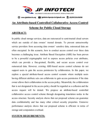 An Attribute-based Controlled Collaborative Access Control
Scheme for Public Cloud Storage
ABSTRACT:
In public cloud storage services, data are outsourced to semi-trusted cloud servers
which are outside of data owners’ trusted domain. To prevent untrustworthy
service providers from accessing data owners’ sensitive data, outsourced data are
often encrypted. In this scenario, how to conduct access control over these data
becomes a challenging issue. Attribute Based Encryption (ABE) has been proven
to be a powerful cryptographic tool to express access policies over attributes,
which can provide a fine-grained, flexible, and secure access control over
outsourced data. However, existing ABE-based access control schemes do not
support users to gain the access permission by collaboration. In this paper, we
explore a special attribute-based access control scenario where multiple users
having different attribute sets can collaborate to gain access permission if the data
owner allows their collaboration in the access policy. Meanwhile, the collaboration
that is not designated in the access policy should be regarded as a collusion and the
access request will be denied. We propose an attribute-based controlled
collaborative access control scheme through designating translation nodes in the
access structure. Security analysis shows that our proposed scheme can guarantee
data confidentiality and has many other critical security properties. Extensive
performance analysis shows that our proposed scheme is efficient in terms of
storage and computation overhead.
SYSTEM REQUIREMENTS:
 