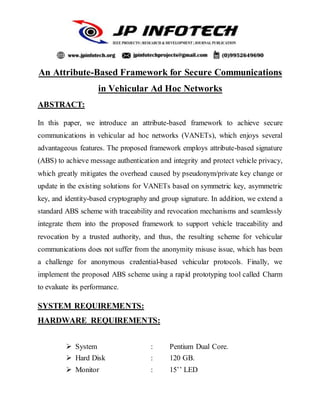An Attribute-Based Framework for Secure Communications
in Vehicular Ad Hoc Networks
ABSTRACT:
In this paper, we introduce an attribute-based framework to achieve secure
communications in vehicular ad hoc networks (VANETs), which enjoys several
advantageous features. The proposed framework employs attribute-based signature
(ABS) to achieve message authentication and integrity and protect vehicle privacy,
which greatly mitigates the overhead caused by pseudonym/private key change or
update in the existing solutions for VANETs based on symmetric key, asymmetric
key, and identity-based cryptography and group signature. In addition, we extend a
standard ABS scheme with traceability and revocation mechanisms and seamlessly
integrate them into the proposed framework to support vehicle traceability and
revocation by a trusted authority, and thus, the resulting scheme for vehicular
communications does not suffer from the anonymity misuse issue, which has been
a challenge for anonymous credential-based vehicular protocols. Finally, we
implement the proposed ABS scheme using a rapid prototyping tool called Charm
to evaluate its performance.
SYSTEM REQUIREMENTS:
HARDWARE REQUIREMENTS:
 System : Pentium Dual Core.
 Hard Disk : 120 GB.
 Monitor : 15’’ LED
 