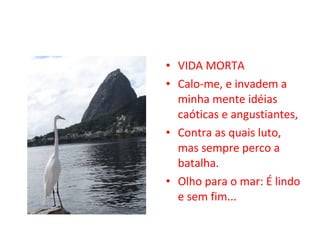 VIDA MORTA Calo-me, e invadem a minha mente idéias caóticas e angustiantes, Contra as quais luto, mas sempre perco a batalha. Olho para o mar: É lindo e sem fim... 