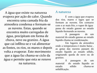 A natureza
É com a água que evapora
dos rios, mares e lagos que se
formam as nuvens. Em contacto
com o ar mais frio, o vapor de água
passa do estado gasoso ao estado
líquido formando as nuvens.
À passagem de um
material do estado gasoso ao estado
líquido chama-se condensação.
Em lugares da atmosfera
onde a temperatura é muito baixa ,
as gotas das nuvens passam do
estado líquido ao estado sólido,
originando queda de neve ou de
granizo.
À passagem de um
material do estado líquido ao
estado sólido chama-se
solidificação.
A água que existe na natureza
evapora por ação do calor. Quando
encontra uma camada fria da
atmosfera condensa e formam-se
as nuvens. Estas, quando se
encontra muito carregadas de
água, precipitam em forma de
chuva, neve ou granizo. A água
que cai infiltra-se e vai alimentar
as fontes, os rios, os mares e depois
volta a evaporar. Este movimento
que a água faz chama-se ciclo da
água e permite que esta se renove
na natureza.