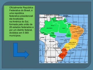 Oficialmente RepúblicaFederativa do Brasil, é uma repúblicafederativa presidencialistalocalizadana América do Sul, formadapelaunião de 26 estadosfederados e porum distrito federal, divididosem 5 565 municípios.Os únicospaíses sul-americanos quenãotêmuma fronteira comum com o Brasilsão o Chile e o Equador.Além do território continental, o Brasiltambémpossuialgunsgrandesgrupos de ilhas no oceanoAtlânticocomoos Penedos de São Pedro e São Paulo, Fernando de Noronha (territórioestadualde Pernambuco), Trindade e MartimVaz, no Espírito Santo, e um complexo de pequenasilhas e corais chamado Atol das Rocas (pertencenteaoestado do Rio Grande do Norte).ESTRUTURA GEOLÓGICAEscudos antigos ou maciços cristalinos:São blocos imensos de rochas muito antigas, as primeiras que apareceram na crosta terrestre. Correspondem a 36% do território nacional.Bacias Sedimentares:São depressões relativas, ou seja, planos mais baixos encontrados nos escudos, preenchidos por detritos ou sedimentos das áreas próximas. Correspondem a 64% do território nacional.