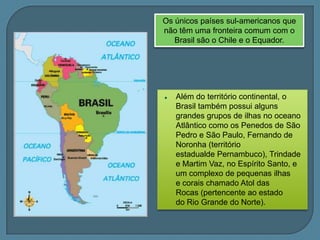 O Brasil apresenta relativa estabilidade tectônicaPela sua localização  no centro de uma placa tectônica ( sul-americana) , não apresenta vulcanismo ativo, orogênese  ou atividades sísmicas relevantes. Teoria da Deriva dos Continentes Placa sul-Americana