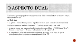 É evidente que a igreja tem um aspecto dual: ela é uma realidade ao mesmo tempo
espiritual e social.
A. Espiritual
 A igreja é composta de pessoas cuja base comum para a existência é espiritual.
Paulo declara que “a nossa cidadania [...] está nos céus” (Fp 3.20). (T)
 A igreja possui um ser espiritual além de si mesma. Ela é a “ekklêsia de Deus”.
Em essência, trata-se de uma realidade invisível, espiritual.
 É importante enfatizar a essência espiritual da igreja. Não raro, os que a
constituem não têm em mente sua origem divina. (T)
 