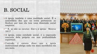 A igreja também é uma realidade social. É a
assembleia dos que na terra pertencem ao
Senhor, por isso ela tem uma dimensão social
empírica.
 ¹⁷ E, se não as escutar, dize-o à igreja; Mateus
18:17
 A igreja, como entidade social, é a expressão
concreta dela própria em sua profundidade
espiritual.
 Contudo, é correto dizer que a igreja
institucional abriga cada vez mais incrédulos em
seu meio.
 