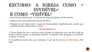  João Calvino declara que “as Escrituras falam da Igreja em dois modos
 a Igreja com o ela realmente é diante de Deus
 “designa-se por Igreja todo o corpo da humanidade espalhado pelo mundo que
professa adorar o único Deus e Cristo.
PROBLEMÁTICA:
1. Nessa Igreja há um a mistura muito grande de hipócritas que não têm nada de
Cristo, exceto o nome e a aparência exterior”. O primeiro tipo de igreja é a invisível;
o último, a visível.
2. O problema básico com essa distinção é que ela é estranha às Escrituras. Por
que?
 