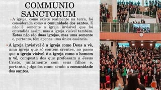 o A igreja, como existe realmente na terra, foi
considerada como a comunidade dos santos. E
não é somente a igreja invisível que foi
entendida assim, mas a igreja visível também.
Estas não são duas igrejas, mas uma somente
e, portanto, têm apenas uma única essência.
 A igreja invisível é a igreja como Deus a vê,
uma igreja que só contém crentes, ao passo
que a igreja visível é a igreja como o homem
a vê, composta dos que professam a Jesus
Cristo, juntamente com seus filhos e,
portanto, julgados como sendo a comunidade
dos santos.
 