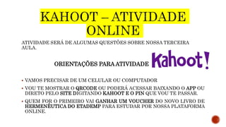 ATIVIDADE SERÁ DE ALGUMAS QUESTÕES SOBRE NOSSA TERCEIRA
AULA.
ORIENTAÇÕES PARA ATIVIDADE
 VAMOS PRECISAR DE UM CELULAR OU COMPUTADOR
 VOU TE MOSTRAR O QRCODE OU PODERÁ ACESSAR BAIXANDO O APP OU
DIRETO PELO SITE DIGITANDO KAHOOT E O PIN QUE VOU TE PASSAR.
 QUEM FOR O PRIMEIRO VAI GANHAR UM VOUCHER DO NOVO LIVRO DE
HERMENÊUTICA DO ETADEMP PARA ESTUDAR POR NOSSA PLATAFORMA
ONLINE.
 