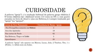 A palavra “igreja”1. é a tradução habitual da palavra grega ekklêsia.2
O termo ekklêsia (pl.: ekklêsiai) ocorre 114 vezes no NT, e, com quatro
exceções no livro de Atos3 e uma em Hebreus,4 é sempre traduzido por
“igreja” (ou “igrejas)”.
Livros do Novo Testamento Ocorrência do Termo - Igreja
Nos Evangelhos somente em Mateus 3
Atos dos Apóstolos 19
Nas cartas de Paulo 62
Em Hebreus, Tiago e e 3João 5
Apocalispses 20
A palavra “igreja” não aparece em Marcos, Lucas, João, 2 Timóteo, Tito, 1 e
2Pedro, 1 e 2João nem em Judas.
 