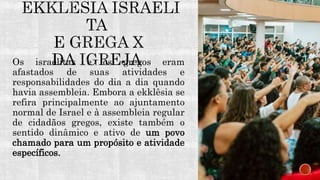 Os israelitas e os gregos eram
afastados de suas atividades e
responsabilidades do dia a dia quando
havia assembleia. Embora a ekklêsia se
refira principalmente ao ajuntamento
normal de Israel e à assembleia regular
de cidadãos gregos, existe também o
sentido dinâmico e ativo de um povo
chamado para um propósito e atividade
específicos.
 