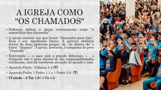  Podemos definir a igreja corretamente como “a
assembleia dos chamados”.
 A igreja consiste nos que foram “chamados para fora”.
Esse é seu significado básico. A palavra ekklêsia
deriva de duas palavras gregas, ek, “de dentro de” e
kaleõ, “chamar”. A igreja, portanto, é composta do povo
“chamado ”.
 Entretanto — e aqui está a grande diferença — , o
chamado não é para afastar-se das responsabilidades
cotidianas, mas da tenebrosa situação de pecado e mal.
 Apostolo Paulo - Gálatas 1.4 (T)
 Apostolo Pedro 1 Pedro 1.1 e 1 Pedro 2.9 (T)
 Cf ainda – 2 Tm 1.9 / 1 Co 1.2
 