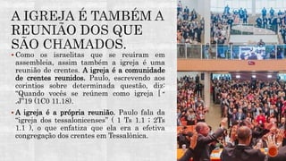  Como os israelitas que se reuiram em
assembleia, assim também a igreja é uma
reunião de crentes. A igreja é a comunidade
de crentes reunidos. Paulo, escrevendo aos
corintios sobre determinada questão, diz:
“Quando vocês se reúnem como igreja [ ‫״‬
.J”19 (1C0 11.18).
 A igreja é a própria reunião. Paulo fala da
“igreja dos tessalonicenses” ( 1 Ts 1.1 ; 2Ts
1.1 ), o que enfatiza que ela era a efetiva
congregação dos crentes em Tessalônica.
 