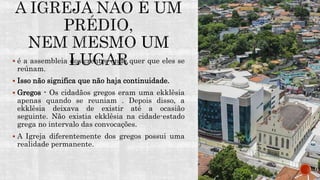  é a assembleia dos crentes onde quer que eles se
reúnam.
 Isso não significa que não haja continuidade.
 Gregos - Os cidadãos gregos eram uma ekklêsia
apenas quando se reuniam . Depois disso, a
ekklêsia deixava de existir até a ocasião
seguinte. Não existia ekklêsia na cidade-estado
grega no intervalo das convocações.
 A Igreja diferentemente dos gregos possui uma
realidade permanente.
 