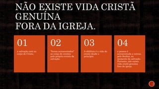 NÃO EXISTE VIDA CRISTÃ
GENUÍNA
FORA DA IGREJA.
a salvação está no
corpo de Cristo,
01
“foram acrescentados”
ao corpo de crentes
pelo próprio evento da
salvação.
02
A ekklêsia é a vida do
crente desde o
princípio.
03
a pessoa é
acrescentada a outras,
pelo Senhor, no
momento da salvação.
Portanto, não existe
vida cristã genuína
fora da igreja.
04
 