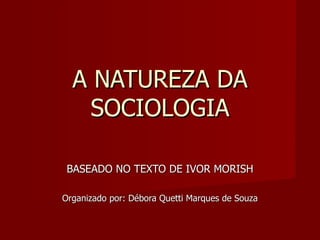 A NATUREZA DA SOCIOLOGIA BASEADO NO TEXTO DE IVOR MORISH Organizado por: Débora Quetti Marques de Souza 