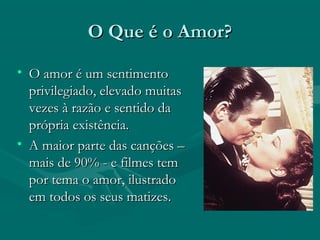 O Que é o Amor?O Que é o Amor?
• O amor é um sentimentoO amor é um sentimento
privilegiado, elevado muitasprivilegiado, elevado muitas
vezes à razão e sentido davezes à razão e sentido da
própria existência.própria existência.
• A maior parte das canções –A maior parte das canções –
mais de 90% - e filmes temmais de 90% - e filmes tem
por tema o amor, ilustradopor tema o amor, ilustrado
em todos os seus matizes.em todos os seus matizes.
 